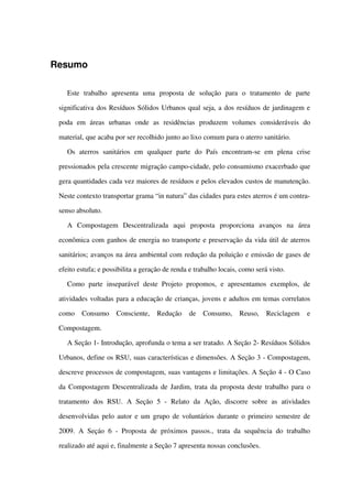 Resumo
Este   trabalho   apresenta   uma   proposta   de   solução   para   o   tratamento   de   parte 
significativa dos Resíduos Sólidos Urbanos qual seja, a dos resíduos de jardinagem e 
poda   em   áreas   urbanas   onde   as   residências   produzem   volumes   consideráveis   do 
material, que acaba por ser recolhido junto ao lixo comum para o aterro sanitário. 
Os   aterros   sanitários   em   qualquer   parte   do   País   encontram­se   em   plena   crise 
pressionados pela crescente migração campo­cidade, pelo consumismo exacerbado que 
gera quantidades cada vez maiores de resíduos e pelos elevados custos de manutenção. 
Neste contexto transportar grama “in natura” das cidades para estes aterros é um contra­
senso absoluto.  
A   Compostagem   Descentralizada   aqui   proposta   proporciona   avanços   na   área 
econômica com ganhos de energia no transporte e preservação da vida útil de aterros 
sanitários; avanços na área ambiental com redução da poluição e emissão de gases de 
efeito estufa; e possibilita a geração de renda e trabalho locais, como será visto.
Como   parte   inseparável   deste   Projeto   propomos,   e   apresentamos   exemplos,   de 
atividades voltadas para a educação de crianças, jovens e adultos em temas correlatos 
como   Consumo   Consciente,   Redução   de   Consumo,   Reuso,   Reciclagem   e 
Compostagem.
A Seção 1­ Introdução, aprofunda o tema a ser tratado. A Seção 2­ Resíduos Sólidos
Urbanos, define os RSU, suas características e dimensões. A Seção 3 ­ Compostagem, 
descreve processos de compostagem, suas vantagens e limitações. A Seção 4 ­ O Caso
da Compostagem Descentralizada de Jardim, trata da proposta deste trabalho para o 
tratamento   dos   RSU.   A   Seção  5  ­  Relato   da   Ação,   discorre   sobre   as   atividades 
desenvolvidas pelo autor e um grupo de voluntários durante o primeiro semestre de 
2009. A Seçáo  6  ­  Proposta de próximos passos., trata da sequência do trabalho 
realizado até aqui e, finalmente a Seção 7 apresenta nossas conclusões.
 
