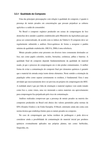 3.3.1 Qualidade do Composto 
Uma das principais preocupações com relação à qualidade do composto, é quanto à 
presença   de   metais   pesados   em   concentrações   que   possam   prejudicar   as   culturas 
agrícolas e a saúde do consumidor.
No Brasil o composto orgânico produzido em usinas de compostagem  de lixo 
domiciliar deve atender a padrões estabelecidos pelo Ministério da Agricultura para que 
possa ser comercializado, de acordo com os índices da Tabela 6. O composto deve ser 
regularmente submetido  a análises  físico­químicas  de forma a assegurar o padrão 
mínimo de qualidade estabelecido. (SILVA, 2006) é uma referência.
Metais pesados podem estar presentes em diversos itens comumente destinados ao 
lixo, tais como papéis coloridos, tecidos, borrachas, cerâmicas, pilhas e baterias. A 
qualidade  final do composto depende fundamentalmente  da qualidade  do material 
usado, já que o processo de compostagem em si não produz contaminantes. A melhor 
forma de evitar a contaminação do composto final por elementos químicos é garantir 
que o material de entrada esteja isento destes elementos. Neste sentido a orientação da 
população sobre como separar corretamente os resíduos, é fundamental. Esta é uma 
atividade que necessariamente deve ser prevista em projetos de compostagem dos RSU. 
A realidade atual é que por falta de orientação o material orgânico vem sendo tratado 
como lixo e, como vimos, uma vez misturado a outros materiais seu aproveitamento 
para compostagem fica prejudicado pelo risco de contaminação. 
Análises realizadas comprovam que a presença de metais pesados na maioria dos 
compostos produzidos no Brasil está abaixo dos valores permitidos pelas normas da 
EPA (Estados Unidos) e da União Européia. O Brasil, entretanto ainda não conta com 
norma técnica que estabeleça limites para os metais pesados no composto.
No   caso   de   compostagem   que   inclua   resíduos   de   jardinagem   e   poda   deve­se 
considerar ainda a possibilidade de contaminação do material inicial por produtos 
químicos   eventualmente   aplicados   nas   próprias   plantas,   tais   como:   herbicidas, 
fungicidas, etc. 
 