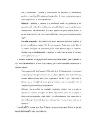 dos   já   conquistados.   Entender   as   conseqüências   de   mudanças   de   determinados 
parâmetros permite a diferenciação entre os produtos de concorrentes ou mesmo entre 
lotes com resultados de testes diferenciados.
Educação  –   Embora   o   composto   seja   amplamente   usado   em   jardinagem   e   na 
agricultura, ele ainda não é perfeitamente entendido. Educar­se, como já dito, e aos 
consumidores é um aspecto chave. Não basta apenas dizer que é um bom produto, é  
preciso ter argumentos que mostrem ao usuário suas vantagens comparadas a outras 
opções. 
Entender o mercado  – Para desenvolver novos mercados e/ou novos produtos é 
preciso entender as necessidades dos diversos segmentos. Assim como hortas diferem 
de jardins, aplicações em agricultura podem exigir diferentes tipos de composto.  
Entender estas necessidades ajuda a conquistar mercados, ou a se afastar de mercado 
onde é difícil ter sucesso.”
Conforme Monteiro(2001) já passamos em várias partes do País, por experiências 
não muito boas em função de mau planejamento, que resultaram em investimentos sem 
nenhum retorno:
“na segunda metade da década de 1980 e início da de 1990, as usinas de reciclagem e 
compostagem foram apresentadas como a solução definitiva para tratamento dos 
resíduos sólidos urbanos. Fabricantes prometiam o fim dos "lixões" e chegavam a 
afirmar   que   a   operação   da   usina   geraria   receitas   para   os   municípios   com   a 
comercialização de recicláveis e do composto.
Otimistas   com   a   hipótese   de   resultados   econômicos   positivos   com   a   tecnologia 
apresentada,   diversos   municípios   no  Brasil   implantaram   usinas  de  reciclagem   e 
compostagem sem qualquer estudo prévio e o resultado foi muito ruim, pois a maioria 
das unidades foi desativada logo após a inauguração e outras sequer iniciaram a 
operação.”
Monteiro(2001) propõe uma lista de itens a serem considerados durante a fase de 
projeto de instalações para compostagem:
 