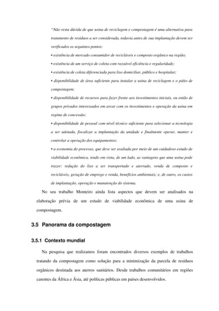 “Não resta dúvida de que usina de reciclagem e compostagem é uma alternativa para  
tratamento de resíduos a ser considerada, todavia antes de sua implantação devem ser 
verificados os seguintes pontos:
• existência de mercado consumidor de recicláveis e composto orgânico na região;
• existência de um serviço de coleta com razoável eficiência e regularidade;
• existência de coleta diferenciada para lixo domiciliar, público e hospitalar;
• disponibilidade de área suficiente para instalar a usina de reciclagem e o pátio de 
compostagem;
• disponibilidade de recursos para fazer frente aos investimentos iniciais, ou então de 
grupos privados interessados em arcar com os investimentos e operação da usina em  
regime de concessão;
• disponibilidade de pessoal com nível técnico suficiente para selecionar a tecnologia 
a ser adotada, fiscalizar a implantação da unidade e finalmente operar, manter e 
controlar a operação dos equipamentos;
• a economia do processo, que deve ser avaliada por meio de um cuidadoso estudo de  
viabilidade econômica, tendo em vista, de um lado, as vantagens que uma usina pode  
trazer:   redução   do   lixo   a   ser   transportado   e   aterrado,   venda   de   composto   e  
recicláveis, geração de emprego e renda, benefícios ambientais; e, de outro, os custos  
de implantação, operação e manutenção do sistema.
No   seu   trabalho   Monteiro   ainda   lista   aspectos   que   devem   ser   analisados   na 
elaboração   prévia   de   um   estudo   de   viabilidade   econômica   de   uma   usina   de 
compostagem.
3.5 Panorama da compostagem 
3.5.1 Contexto mundial
Na pesquisa que realizamos  foram encontrados  diversos exemplos  de trabalhos 
tratando da compostagem como solução para a minimização da parcela de resíduos 
orgânicos destinada aos aterros sanitários. Desde trabalhos comunitários em regiões 
carentes da África e Ásia, até políticas públicas em países desenvolvidos.
 