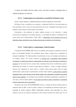 A seguir são listados diversos destes casos com breve resumo e destaque para as 
soluções propostas em cada um:
3.5.1.1 Compostagem em contenedores na periferia de Kumasi, Gana
Autores: Andrew Bradford ­ A.M.Bradford@rhul.ac.uk Duncan McGregor e David Simon 
Em Kumasi, Gana, os problemas com a poluição e a disposição final do lixo são muito agudos nas 
áreas periurbanas, onde o serviço de coleta praticamente não existe. A população local despeja seu lixo 
doméstico, quase sempre não muito longe de suas moradias.
Considerando   a   alta   proporção   de   matéria   orgânica   presente   no   lixo   doméstico,   o   grande 
envolvimento da população com atividades agrícolas, e a necessidade de melhorar a fertilidade do solo 
nessas mesmas áreas (Nsiah­Gyabaah e Adam, 2001), a compostagem do lixo doméstico para uso na 
agricultura urbana    e periurbana é uma estratégia indicada para ser adotada no nível doméstico   .
3.5.1.2 Coleta seletiva e compostagem, União Européia
O documento WALLSTRÖM, 2000, descreve em detalhes vários programas realizados em diversos 
países da Comunidade Européia.  Nos comentários  gerais, chama a atenção  para a importância da 
educação da população: “Os resíduos podem ser transformados em casa, em instalações comunitárias ou 
em   unidades   centrais.   Nos   sistemas   domésticos  é   essencial   que   o   participante   saiba   identificar 
corretamente os resíduos que podem ser transformados em composto e que saiba operar corretamente o 
compostor. Em outra parte do texto, comenta sobre a importância deste mesmo coonhecimento, quanto a 
identificação dos resíduos, ao se referir à coleta seletiva de orgânicos: “...todos os exemplos analisados 
possuem   uma   componente   de   coleta   seletiva   e   nenhum   sistema   possui   apenas   coleta   da   fração 
indiferenciada, a partir da qual é, posteriormente, extraída a fração orgânica. A coleta seletiva é, portanto 
fundamental para a coleta eficiente de uma fração orgânica não contaminada, resultando num produto 
final de maior qualidade. Aos munícipes foram geralmente distribuídos gratuitamente contenedores ou 
sacos para a coleta da fração orgânica. Ter que pagar para obter um destes contenedores é considerado 
um fator desmotivador para os participantes.”
Documento mais recente, WALLSTRÖM(2000), descreve a situação de cada país membro quanto ao 
tratamento dado aos RSU. Convém ressaltar a política da Comunidade que determina limites para a 
quantidade   de   resíduos   orgânicos   (BMW,   biodegradable   municipal   waste)   depositados   nos   aterros 
sanitários. Com base nos números individuais de 1995, cada país membro deve reduzir para 75% em 
 