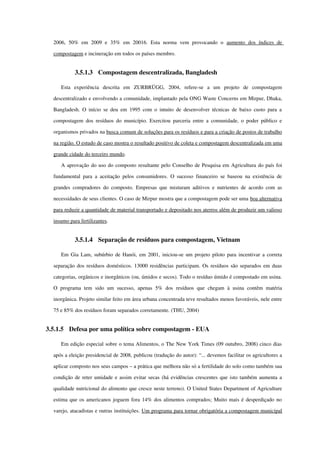 2006,  50%   em   2009  e   35%   em   20016.  Esta   norma   vem   provocando   o  aumento   dos   índices   de 
compostagem e incineração em todos os países membro.
3.5.1.3 Compostagem descentralizada, Bangladesh
Esta   experiência   descrita   em   ZURBRÜGG,   2004,   refere­se   a   um   projeto   de   compostagem 
descentralizado e envolvendo a comunidade, implantado pela ONG Waste Concerns em Mirpur, Dhaka, 
Bangladesh. O início se deu em 1995 com o intuito de desenvolver técnicas de baixo custo para a 
compostagem dos resíduos do município. Exercitou parceria entre a comunidade, o poder público e 
organismos privados na busca comum de soluções para os resíduos e para a criação de postos de trabalho 
na região. O estudo de caso mostra o resultado positivo de coleta e compostagem descentralizada em uma 
grande cidade do terceiro mundo. 
A aprovação do uso do composto resultante pelo Conselho de Pesquisa em Agricultura do país foi 
fundamental para a aceitação pelos consumidores. O sucesso financeiro se baseou na existência de 
grandes compradores do composto. Empresas que misturam aditivos e nutrientes de acordo com as 
necessidades de seus clientes. O caso de Mirpur mostra que a compostagem pode ser uma boa alternativa 
para reduzir a quantidade de material transportado e depositado nos aterros além de produzir um valioso 
insumo para fertilizantes.
3.5.1.4 Separação de resíduos para compostagem, Vietnam
Em Gia Lam, subúrbio de Hanói, em 2001, iniciou­se um projeto piloto para incentivar a correta 
separação dos resíduos domésticos. 13000 residências participam. Os resíduos são separados em duas 
categorias, orgânicos e inorgânicos (ou, úmidos e secos). Todo o resíduo úmido é compostado em usina. 
O programa  tem  sido um   sucesso,  apenas  5%  dos   resíduos   que  chegam   à  usina  contêm   matéria 
inorgânica. Projeto similar feito em área urbana concentrada teve resultados menos favoráveis, nele entre 
75 e 85% dos resíduos foram separados corretamente. (THU, 2004)
3.5.1.5 Defesa por uma política sobre compostagem ­ EUA
Em edição especial sobre o tema Alimentos, o The New York Times (09 outubro, 2008) cinco dias 
após a eleição presidencial de 2008, publicou (tradução do autor): “... devemos facilitar os agricultores a 
aplicar composto nos seus campos – a prática que melhora não só a fertilidade do solo como também sua 
condição de reter umidade e assim evitar secas (há evidências crescentes que isto também aumenta a 
qualidade nutricional do alimento que cresce neste terreno). O United States Department of Agriculture 
estima que os americanos joguem fora 14% dos alimentos comprados; Muito mais é desperdiçado no 
varejo, atacadistas e outras instituições. Um programa para tornar obrigatória a compostagem municipal 
 