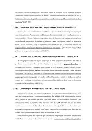 de alimentos e restos de jardins com a distribuição gratuita de composto para os produtores da região 
diminuiria a volumosa quantidade de lixo na América, diminuiria a necessidade de irrigação e de uso de 
fertilizantes   derivados   de   petróleo   na   agricultura   e   melhoraria   a   qualidade   nutricional   da   dieta 
americana.” (NYT, 2008)
3.5.1.6 Proposta de lei para facilitar compostagem de alimentos – Illinois, EUA
Proposta pelo senador Heather Steans, simplificaria o processo de licenciamento para compostagem 
de restos de alimentos. Presentemente, em Illinois, este licenciamento é tão caro e complicado como o de 
aterros sanitários. Pela proposta, compostagem de resíduos de alimentos seria regulada da mesma forma 
que unidades de compostagem de resíduos de jardinagem e poda, com algumas restrições. A cooperativa 
Green Chicago Restaurant Co­op,  vê a proposta como crucial para que os restaurantes reduzam sua 
pegada ecológica, uma vez que hoje todo seu resíduo vai para aterros. Aprovada a lei, mais que 80% 
poderiam ser compostados ou reciclados. (BIO, 2009)
3.5.1.7 Caminho para o “lixo zero”: Separação obrigatória ­ São Francisco, EUA
Há uma proposta de lei que exigiria a separação na fonte, de resíduos de alimentos por todos os 
geradores,   comerciais   e   residenciais.   São   Francisco   esta   empenhada   no  programa   Lixo   Zero  e   a 
aprovação desta proposta é crítica para que se consiga, até 2010, alcançar a meta de 75% do lixo sendo 
tratado fora do aterro sanitário. O setor comercial tem um desconto significativo para a coleta dos latões 
de orgânicos e recicláveis, já as residências não têm acréscimo nenhum, na taxa de lixo, quando aderem a 
este serviço. Incentivar a separação na fonte dos resíduos de alimentos e recicláveis não é apenas um bom 
negócio para a prefeitura, isto beneficia o meio ambiente também, diz Robert Reed, porta voz da empresa 
responsável pela coleta do lixo. (BIO, 2009)
3.5.1.8 Compostagem Descentralizada (“on­site”) – Nova Iorque
A cidade de Nova Iorque vem mantendo um programa de compostagem descentralizada há mais de 20 
anos, um dos sub­programas é a compostagem no quintal. Em BWPRC(2001) são apresentados números 
da década anterior que mostram que numa cidade onde apenas 1/3 das residências têm quintal, e em 
muitos   casos   ínfimo, o  programa   vinha desviando   cerca  de  12000  toneladas   por  ano  dos  aterros 
sanitários, em um universo de 3,5 milhões de toneladas ano. Ou seja, 0,15% ao ano. Por melhor que a 
proposta de compostagem nos quintais fosse boa por outras razões, os resultados eram claros que não 
podia se contar com ela numa estratégia maior de minimização do lixo.
Estes resultados, porém não significam que o incentivo a compostagem nos quintais era uma tarefa 
inútil. O alcance do programa foi particularmente grande e se somados os benefícios “intangíveis” da 
 