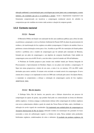 educação ambiental e conscientização para a reciclagem que ocorre junto com a compostagem, a custos 
mínimos, são resultados que por si só justificam o projeto. Assim o departamento responsável está 
firmemente   compromissado   em   incentivar   a   compostagem   residencial   através   do   subsídio   às 
composteiras que são vendidas em eventos onde acontece a doação do composto gerado.
3.5.2 Contexto nacional
3.5.2.1 Paraná
O Ministério Público do Estado vem realizando há dois anos audiências públicas para cobrar de todas 
as prefeituras a preparação e envio ao Instituto Ambiental do Paraná (IAP) do plano de gerenciamento de 
resíduos e de transformação do lixo orgânico em adubo (compostagem). O objetivo da medida é fazer as 
prefeituras criarem destinação correta para o lixo. Acredita­se que 90% dos municípios do Estado podem 
resolver o problema com o modelo de compostagem que foi adotado pelo município de Bituruna, 
formado por um pátio de compostagem e um depósito de composto beneficiado. Cada módulo de 
compostagem custa cerca de R$ 30 mil e, com dois deles, é possível atender até 100 mil habitantes.
A Prefeitura de Curitiba prepara­se para instalar uma unidade tratada por Sistema Integrado de 
Processamento e Aproveitamento de Resíduos (Sipar), no seu plano está incluída a compostagem. O 
Sipar tem metas progressivas e dentro de seis anos, a meta é ter, no máximo, 15% dos RSU sendo 
destinados para aterro sanitário. O restante seria reciclado ou tratado através da compostagem. O novo 
sistema deve começar a ser implantado no início de 2009 (não verificado pelo autor). Em Quatro Barras, 
o   município   se   comprometeu   a   reforçar   a   orientação   de   compostagem   caseira   de   lixo   orgânico. 
(BERTOLDI, 2008)
3.5.2.2 Rio de Janeiro
A   Embrapa   Solos,   Rio   de   Janeiro,   em   parceria   com   a   Infraero   desenvolveu   um   processo   de 
compostagem de aparas de grama, cujo produto final pode ser comercializado na forma de diferentes 
adubos orgânicos. A técnica conjuga o conhecimento milenar sobre compostagem de resíduos orgânicos 
com novos conhecimentos obtidos a partir do estudo das Terras Pretas de Índio, onde a fertilidade e a 
utilização de carvão vegetal são considerados. Foi implantada uma unidade­piloto de compostagem no 
Aeroporto Internacional do Rio de Janeiro utilizando resíduos da manutenção dos gramados do local, 
associados a restos de carbonização vegetal e a fosfatos de rocha. Nessa unidade serão produzidos 
fertilizantes orgânicos, condicionadores de solos e substratos.  O resultado são produtos orgânicos, de 
 
