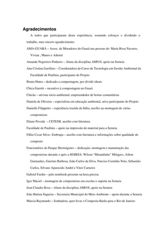 Agradecimentos
A   todos   que   participaram   desta   experiência,   somando   esforços   e   dividindo   o 
trabalho, meu sincero agradecimento:
AMA­GUARÁ – Assoc. de Moradores do Guará nas pessoas de: Maria Rosa Navarro, 
Vivian , Mauro e Ademir
Amanda Negreiros Pinheiro – Aluna da disciplina AM018, apoio na Semeia
Ana Cristina Garófaro – Coordenadora do Curso de Tecnologia em Gestão Ambiental da 
Faculdade de Paulínia, participante do Projeto
Bruno Dutra – dedicado a compostagem, por dividir ideais
Chica Garotti – incentivo à compostagem no Guará
Chicão – ativista sócio­ambiental, empreendedor de hortas comunitárias
Daniela de Oliveira – especialista em educação ambiental, ativa participante do Projeto
Danielle Filippetto – experiência trazida da Itália, auxílio na montagem de várias 
composteiras
Eliane Poveda  – CETESB, auxílio com literatura
Faculdade de Paulínia – apoio na impressão do material para a Semeia
Fábio Cesar Silva– Embrapa – auxílio com literatura e informações sobre qualidade do 
composto
Funcionários do Parque Hermógenes – dedicação, montagem e manutenção das 
composteiras durante e após a SEMEIA: Wilson “Mirandinha” Milagres, Ailton 
Guimarães, Guerino Barbosa, João Carlos da Silva, Narciso Custódio Neto, Sebastião 
Carlos, Silvano Aparecido André e Vitor Carneiro
Gabriel Fardin – pelo notebook presente na hora precisa
Igor Maciel – montagem de composteiras em escolas e suporte na Semeia
Jean Claudio Rosa – Aluno da disciplina AM018, apoio na Semeia
João Batista Siqueira – Secretaria Municipal do Meio Ambiente – apoio durante a Semeia
Marcia Raymundo – Sonhadora, quer levar o Composta­Barão para o Rio de Janeiro
 