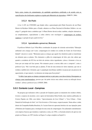 baixo   custo,   isentos   de   contaminantes,   de   qualidade   agronômica   certificada   e   de   acordo   com   as 
especificações dos fertilizantes orgânicos exigidas pelo Ministério da Agricultura. (NBR/TV, 2006)
3.5.2.3 São Paulo
A Lei 11.387, de 27/05/2003, que dispõe sobre a apresentação pelo Poder Executivo de um Plano 
Diretor de Resíduos Sólidos para o Estado, adianta­se ao Plano Nacional de Resíduos Sólidos e no seu 
artigo 5°, parágrafo único, estabelece que “o Plano Diretor deverá avaliar, também, soluções alternativas 
ou   complementares,   especialmente   a   coleta   seletiva   com   reciclagem   e  compostagem   de   resíduos 
orgânicos e a geração de gás a partir do lixo.”
3.5.2.4 Aprendendo a preservar, Botucatu
O professor Roberto Lyra Villas­Bôas coordenador do projeto de extensão universitária “Educação 
ambiental com crianças até 6 anos: compostagem de resíduos de cozinha do Centro de Convivência 
Infantil”, descreve­o assim: “Mostramos para as crianças que aquele lixo doméstico pode se transformar 
em alimento para as plantas. Nós chamamos a pilha de compostagem de bolo, pois elas sabem que 
quando a cozinheira do CCI faz um bolo ela mistura vários ingredientes, coloca o fermento e leva ao 
forno por um tempo até ficar pronto. Nós tentamos passar a mesma idéia com o composto”, conta o 
professor Lyra. “Ele é um bolo para as plantas. É feito de uma mistura de vários materiais, que são os 
resíduos; também tem o fermento, que é a população microbiana; também vai passar por um processo de 
aquecimento, só que natural; e vai demorar um tempo para ficar pronto”.
 “A idéia é que agora as crianças consigam motivar      os pais para o uso dessa técnica.      Enxergamos as    
crianças como transformadores, pessoas que vão poder iniciar uma cultura correta na utilização desses 
resíduos”, afirma o professor Lyra. (UNESP, 2008)
3.5.3 Contexto Local ­ Campinas
Na pesquisa que realizamos sobre o passado de Campinas quanto ao tratamento dos resíduos sólidos, 
tivemos a surpresa de encontrar, com o apoio da historiadora Sônia Fardin, duas matérias publicadas no 
Correio Popular em 1964, com títulos: “Aproveitamento do Lixo Urbano” e “Lixo Urbano – Fonte 
Natural de Fertilização do Solo”, de 19 de fevereiro e 29 de março, respectivamente. Numa delas o então 
diretor da Companhia Rodhia Brasileira, Sr. Lucien Genevois apresenta histórico de suas injunções junto 
a Prefeitura de Campinas para a instalação de uma usina de compostagem. Cita adiantados entendimentos 
com empresa francesa que instalaria e exploraria a usina, em 1956, e a frustrada tentativa de aprovar este 
projeto na Câmara, em 1957 (trechos na Figura 2 e artigo completo na Seção9.1).
 