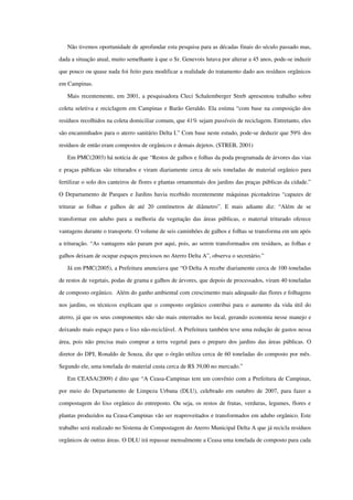 Não tivemos oportunidade de aprofundar esta pesquisa para as décadas finais do século passado mas, 
dada a situação atual, muito semelhante à que o Sr. Genevois lutava por alterar a 45 anos, pode­se induzir 
que pouco ou quase nada foi feito para modificar a realidade do tratamento dado aos resíduos orgânicos 
em Campinas.
Mais recentemente, em 2001, a pesquisadora Cleci Schalemberger Streb apresentou trabalho sobre 
coleta seletiva e reciclagem em Campinas e Barão Geraldo. Ela estima “com base na composição dos 
resíduos recolhidos na coleta domiciliar comum, que 41% sejam passíveis de reciclagem. Entretanto, eles 
são encaminhados para o aterro sanitário Delta I.” Com base neste estudo, pode­se deduzir que 59% dos 
resíduos de então eram compostos de orgânicos e demais dejetos. (STREB, 2001)
Em PMC(2003) há notícia de que “Restos de galhos e folhas da poda programada de árvores das vias 
e praças públicas são triturados e viram diariamente cerca de seis toneladas de material orgânico para 
fertilizar o solo dos canteiros de flores e plantas ornamentais dos jardins das praças públicas da cidade.” 
O Departamento de Parques e Jardins havia recebido recentemente máquinas picotadeiras “capazes de 
triturar as folhas  e galhos de até 20 centímetros  de diâmetro”. E mais adiante diz: “Além  de se 
transformar em adubo para a melhoria da vegetação das áreas públicas, o material triturado oferece 
vantagens durante o transporte. O volume de seis caminhões de galhos e folhas se transforma em um após 
a trituração. “As vantagens não param por aqui, pois, ao serem transformados em resíduos, as folhas e 
galhos deixam de ocupar espaços preciosos no Aterro Delta A”, observa o secretário.”
Já em PMC(2005), a Prefeitura anunciava que “O Delta A recebe diariamente cerca de 100 toneladas 
de restos de vegetais, podas de grama e galhos de árvores, que depois de processados, viram 40 toneladas 
de composto orgânico.  Além do ganho ambiental com crescimento mais adequado das flores e folhagens 
nos jardins, os técnicos explicam que o composto orgânico contribui para o aumento da vida útil do 
aterro, já que os seus componentes não são mais enterrados no local, gerando economia nesse manejo e 
deixando mais espaço para o lixo não­reciclável. A Prefeitura também teve uma redução de gastos nessa 
área, pois não precisa mais comprar a terra vegetal para o preparo dos jardins das áreas públicas. O 
diretor do DPJ, Ronaldo de Souza, diz que o órgão utiliza cerca de 60 toneladas do composto por mês. 
Segundo ele, uma tonelada do material custa cerca de R$ 39,00 no mercado.”
Em CEASA(2009) é dito que “A Ceasa­Campinas tem um convênio com a Prefeitura de Campinas, 
por meio do Departamento de Limpeza Urbana (DLU), celebrado em outubro de 2007, para fazer a 
compostagem do lixo orgânico do entreposto. Ou seja, os restos de frutas, verduras, legumes, flores e 
plantas produzidos na Ceasa­Campinas vão ser reaproveitados e transformados em adubo orgânico. Este 
trabalho será realizado no Sistema de Compostagem do Aterro Municipal Delta A que já recicla resíduos 
orgânicos de outras áreas. O DLU irá repassar mensalmente a Ceasa uma tonelada de composto para cada 
 