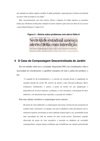 dez toneladas de matéria orgânica recebida. O adubo produzido e repassado para a Central será utilizado 
nas áreas verdes da empresa e da cidade.”
Mas, concorrentemente com estas notícias oficiais a imprensa da cidade reportava as insistentes 
multas que a Prefeitura recebia pelas condições do aterro sanitário e pelo atraso nas obras do seu sucessor 
o aterro Delta B (Figura 5 e Seção 9.12).
Figura 5 – Notícia sobre problemas com aterro Delta A
4 O Caso da Compostagem Descentralizada de Jardim
Em seu trabalho sobre lixo e sociedade, Figueiredo(1995), faz considerações sobre a 
necessidade de considerarmos o equilíbrio energético de toda a cadeia dos produtos, e 
diz:
“A segunda lei da termodinâmica e o conceito de entropia foram se ampliando na  
segunda metade do século XX, através de autores como Georgescu­Roegen, Barry 
Commoner,   Schumacher,   e   outros,   a   ponto   de   incluir   em   sua   significação   o 
desperdício de recursos naturais, a poluição, a crise energética, a destruição do meio 
ambiente e, de uma forma mais específica, a geração de resíduos.”
Para mais adiante considerar a compostagem neste contexto:
Do ponto de vista ambiental, a compostagem representa a forma de processamento de 
resíduos mais consistente e se adequa com rigor à dinâmica cíclica do planeta com os  
elementos naturais retornando ao meio ambiente natural após o uso, permitindo assim 
uma reprodução da vida do sistema em uma escala perene. Entretanto, quando 
observada   do   ponto   de   vista   energético   e   inserida   na   dinâmica   da   sociedade 
contemporânea, surgem alguns problemas que inviabilizam sua adoção generalizada 
 