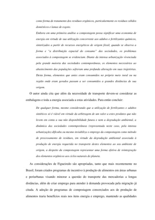 como forma de tratamento dos resíduos orgânicos, particularmente os resíduos sólidos 
domésticos e lamas de esgoto.
Embora em uma primeira análise a compostagem possa significar uma economia de 
energia em virtude de sua utilização concorrente aos adubos e fertilizantes químicos, 
sintetizados a partir de recursos energéticos de origem fóssil, quando se observa a  
forma   e   “a   distribuição   espacial   do   consumo”   das   sociedades,   os   problemas 
associados à compostagem se evidenciam. Diante da intensa urbanização vivenciada 
pela grande maioria das sociedades contemporâneas, os elementos necessários ao 
abastecimento das populações sofreram uma profunda alteração em suas trajetórias. 
Desta forma, elementos que antes eram consumidos no próprio meio rural ou na 
região onde eram gerados passam a ser consumidos a grandes distâncias de sua 
origem.
O autor ainda cita que além da necessidade de transporte devem­se considerar as 
embalagens e toda a energia associada a estas atividades. Para então concluir:
De qualquer forma, mesmo considerando que a utilização de fertilizantes e adubos 
sintéticos só é viável em virtude da arbitragem de um valor a estes produtos que não  
levem em conta a sua não disponibilidade futura e nem a degradação ambiental, a  
dinâmica   das   sociedades   contemporâneas   (representada   neste   caso,   pela   intensa 
urbanização) dificulta ou mesmo inviabiliza o emprego da compostagem como método 
de processamento de resíduos, em virtude da degradação ambiental associada à 
produção de energia requerida no transporte destes elementos ao seu ambiente de 
origem, a despeito da compostagem representar uma forma efetiva de reintegração 
dos elementos orgânicos aos ciclos naturais do planeta.
As considerações de Figueiredo são apropriadas, tanto que mais recentemente no 
Brasil, foram criados programas de incentivo à produção de alimentos em áreas urbanas 
e   periurbanas   visando   minorar   a   questão   do  transporte   das   mercadorias   a   longas 
distâncias, além de criar emprego para atender à demanda provocada pela migração já 
citada. A adoção de programas de compostagem consorciados aos de produção de 
alimentos traria benefícios reais nos itens energia e emprego, mantendo as qualidades 
 