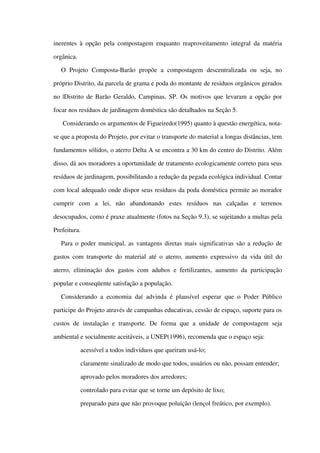 inerentes à opção pela compostagem enquanto reaproveitamento integral da matéria 
orgânica.
O   Projeto   Composta­Barão   propõe   a   compostagem   descentralizada   ou  seja,   no 
próprio Distrito, da parcela de grama e poda do montante de resíduos orgânicos gerados 
no |Distrito de Barão Geraldo, Campinas, SP. Os motivos que levaram a opção por 
focar nos resíduos de jardinagem doméstica são detalhados na Seção 5.
 Considerando os argumentos de Figueiredo(1995) quanto à questão energética, nota­
se que a proposta do Projeto, por evitar o transporte do material a longas distâncias, tem 
fundamentos sólidos, o aterro Delta A se encontra a 30 km do centro do Distrito. Além 
disso, dá aos moradores a oportunidade de tratamento ecologicamente correto para seus 
resíduos de jardinagem, possibilitando a redução da pegada ecológica individual. Contar 
com local adequado onde dispor seus resíduos da poda doméstica permite ao morador 
cumprir   com   a   lei,   não   abandonando   estes   resíduos   nas   calçadas   e   terrenos 
desocupados, como é praxe atualmente (fotos na Seção 9.3), se sujeitando a multas pela 
Prefeitura.
Para o poder municipal, as vantagens diretas mais significativas são a redução de 
gastos com transporte do material até o aterro, aumento expressivo da vida útil do 
aterro, eliminação dos gastos com adubos e fertilizantes, aumento da participação 
popular e conseqüente satisfação a população.
Considerando a economia daí advinda é plausível esperar que o Poder Público 
participe do Projeto através de campanhas educativas, cessão de espaço, suporte para os 
custos  de instalação  e transporte.  De  forma que  a unidade  de compostagem  seja 
ambiental e socialmente aceitáveis, a UNEP(1996), recomenda que o espaço seja:
 acessível a todos indivíduos que queiram usá­lo;
 claramente sinalizado de modo que todos, usuários ou não, possam entender;
 aprovado pelos moradores dos arredores;
 controlado para evitar que se torne um depósito de lixo;
 preparado para que não provoque poluição (lençol freático, por exemplo).
 