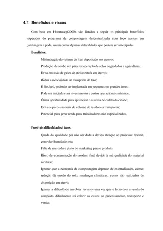 4.1 Benefícios e riscos
Com   base   em   Hoornweg(2000),   são   listados   a   seguir   os   principais   benefícios 
esperados   do   programa   de   compostagem   descentralizada   com   foco   apenas   em 
jardinagem e poda, assim como algumas dificuldades que podem ser antecipadas.
Benefícios:
 Minimização do volume de lixo depositado nos aterros;
 Produção de adubo útil para recuperação de solos degradados e agricultura;
 Evita emissão de gases de efeito estufa em aterros;
 Reduz a necessidade de transporte de lixo;
 É flexível, podendo ser implantada em pequenas ou grandes áreas;
 Pode ser iniciada com investimento e custos operacionais mínimos;
 Ótima oportunidade para aprimorar o sistema de coleta da cidade;
 Evita os picos sazonais de volume de resíduos a transportar;
 Potencial para gerar renda para trabalhadores não especializados.
Possíveis dificuldades/riscos:
 Queda da qualidade por não ser dada a devida atenção ao processo: revirar, 
controlar humidade, etc;
 Falta de mercado e plano de marketing para o produto;
 Risco de contaminação do produto final devido à má qualidade do material 
recebido;
 Ignorar que a economia da compostagem depende de externalidades, como: 
redução da erosão do solo; mudanças climáticas; custos não realizados de 
disposição em aterro;
 Ignorar a dificuldade em obter recursos uma vez que o lucro com a venda do 
composto dificilmente irá cobrir os custos do processamento, transporte e 
venda;
 