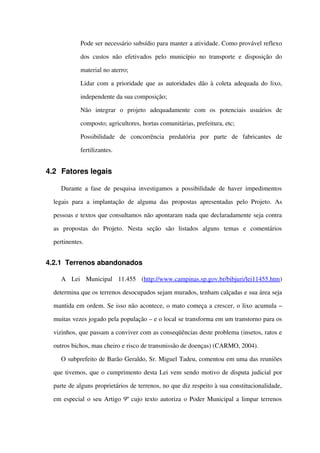  Pode ser necessário subsídio para manter a atividade. Como provável reflexo 
dos custos não efetivados  pelo município  no transporte e disposição do 
material no aterro;
 Lidar com a prioridade que as autoridades dão à coleta adequada do lixo, 
independente da sua composição;
 Não   integrar   o   projeto   adequadamente   com   os   potenciais   usuários   de 
composto; agricultores, hortas comunitárias, prefeitura, etc;
 Possibilidade   de   concorrência   predatória   por   parte   de   fabricantes   de 
fertilizantes.
4.2 Fatores legais
Durante a fase de pesquisa investigamos a possibilidade de haver impedimentos 
legais  para a implantação  de alguma das propostas apresentadas  pelo Projeto.  As 
pessoas e textos que consultamos não apontaram nada que declaradamente seja contra 
as   propostas   do   Projeto.   Nesta   seção   são   listados   alguns   temas   e   comentários 
pertinentes.
4.2.1 Terrenos abandonados
A   Lei   Municipal   11.455   (http://www.campinas.sp.gov.br/bibjuri/lei11455.htm) 
determina que os terrenos desocupados sejam murados, tenham calçadas e sua área seja 
mantida em ordem. Se isso não acontece, o mato começa a crescer, o lixo acumula – 
muitas vezes jogado pela população – e o local se transforma em um transtorno para os 
vizinhos, que passam a conviver com as conseqüências deste problema (insetos, ratos e 
outros bichos, mau cheiro e risco de transmissão de doenças) (CARMO, 2004).
O subprefeito de Barão Geraldo, Sr. Miguel Tadeu, comentou em uma das reuniões 
que tivemos, que o cumprimento desta Lei vem sendo motivo de disputa judicial por 
parte de alguns proprietários de terrenos, no que diz respeito à sua constitucionalidade, 
em especial o seu Artigo 9º cujo texto autoriza o Poder Municipal a limpar terrenos 
 
