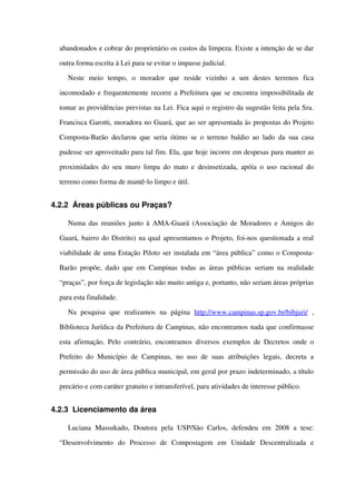 abandonados e cobrar do proprietário os custos da limpeza. Existe a intenção de se dar 
outra forma escrita à Lei para se evitar o impasse judicial. 
Neste   meio   tempo,   o   morador   que   reside   vizinho   a   um   destes   terrenos   fica 
incomodado e frequentemente recorre a Prefeitura que se encontra impossibilitada de 
tomar as providências previstas na Lei. Fica aqui o registro da sugestão feita pela Sra. 
Francisca Garotti, moradora no Guará, que ao ser apresentada às propostas do Projeto 
Composta­Barão declarou que seria ótimo se o terreno baldio ao lado da sua casa 
pudesse ser aproveitado para tal fim. Ela, que hoje incorre em despesas para manter as 
proximidades do seu muro limpa do mato e desinsetizada, apóia o uso racional do 
terreno como forma de mantê­lo limpo e útil.
4.2.2 Áreas públicas ou Praças?
Numa das reuniões junto à AMA­Guará (Associação de Moradores e Amigos do 
Guará, bairro do Distrito) na qual apresentamos o Projeto, foi­nos questionada a real 
viabilidade de uma Estação Piloto ser instalada em “área pública” como o Composta­
Barão propõe, dado que em Campinas todas as áreas públicas seriam na realidade 
“praças”, por força de legislação não muito antiga e, portanto, não seriam áreas próprias 
para esta finalidade.
Na   pesquisa   que   realizamos   na   página  http://www.campinas.sp.gov.br/bibjuri/  , 
Biblioteca Jurídica da Prefeitura de Campinas, não encontramos nada que confirmasse 
esta afirmação. Pelo contrário, encontramos diversos exemplos de Decretos onde o 
Prefeito  do Município  de Campinas, no uso de suas  atribuições  legais, decreta  a 
permissão do uso de área pública municipal, em geral por prazo indeterminado, a título 
precário e com caráter gratuito e intransferível, para atividades de interesse público.
4.2.3 Licenciamento da área
Luciana   Massukado,   Doutora   pela   USP/São   Carlos,   defendeu   em   2008  a   tese: 
“Desenvolvimento   do   Processo   de   Compostagem   em   Unidade   Descentralizada   e 
 