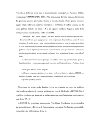 Proposta se Software Livre para o Gerenciamento Municipal dos Resíduos Sólidos 
Domiciliares” (MASSUKADO 2008). Pela similaridade do tema tratado, ela foi uma 
das primeiras pessoas procuradas durante a pesquisa inicial. Muito gentil, trocamos 
alguns emails sobre dois aspectos principais: 1) problemas de ordem sanitária ou de 
saúde pública, tratados na Seção  4.4; e 2) aspectos jurídicos. Segue­se parte desta 
correspondência trocada entre 21/03 e 24/03/2009.
1ª mensagem ­ Alo Luciana, cheguei a seu email após ler parte de sua tese sobre este tema. 
  Estou liderando um grupo cuja proposta é fazer compostagem descentralizada, apenas de restos 
domésticos de jardim, grama e poda, em áreas públicas próximas ao  local de origem dos resíduos 
(...)  No momento venho levantando possíveis problemas de ordem sanitária ou de saúde pública que 
poderiam vir a ser objeto de questionamento ou, inversamente, textos que embasem a idéia de que 
este tipo de compostagem não provoca tais problemas.  Você teria alguma literatura a me indicar? 
(José)
  (...) Um outro "risco" que me preocupa é o jurídico. Talvez haja questionamento quanto a 
legalidade de fazer a compostagem aqui ou ali. Isso, estou também tratando junto a Prefeitura. (José)
5ª mensagem ­ Oi José, Vamos por partes...
(...) Quanto aos aspectos jurídicos... isso ainda é confuso no Brasil. As agências, CETESB por 
exemplo, não sabem como lidar com a compostagem, principalmente a descentralizada.
Espero ter ajudado! (Luciana)
Nesta parte  da conversação, Luciana  focou sua resposta nos aspectos jurídicos 
relacionados a agências de controle ambiental, no caso de São Paulo, a CETESB. Não é 
privilégio brasileiro que ainda não se saiba exatamente como lidar com a compostagem, 
vide Seção 3.5.1.6.
A CETESB foi consultada na pessoa da Prof. Eliane Poveda que nos recomendou 
que consultássemos a Diretoria de Engenharia na companhia. Por falta de oportunidade 
este contato não foi feito (vide Seção 6).
 