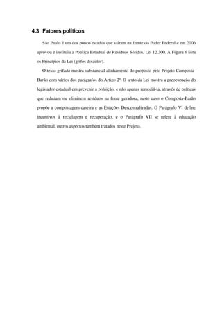4.3 Fatores políticos
São Paulo é um dos pouco estados que sairam na frente do Poder Federal e em 2006 
aprovou e instituiu a Política Estadual de Resíduos Sólidos, Lei 12.300. A Figura 6 lista 
os Princípios da Lei (grifos do autor).
O texto grifado mostra substancial alinhamento do proposto pelo Projeto Composta­
Barão com vários dos parágrafos do Artigo 2º. O texto da Lei mostra a preocupação do 
legislador estadual em prevenir a poluição, e não apenas remediá­la, através de práticas 
que reduzam ou eliminem resíduos na fonte geradora, neste caso o Composta­Barão 
propõe a compostagem caseira e as Estações Descentralizadas. O Parágrafo VI define 
incentivos   à   reciclagem   e   recuperação,   e   o   Parágrafo   VII   se   refere   à   educação 
ambiental, outros aspectos também tratados neste Projeto.
 