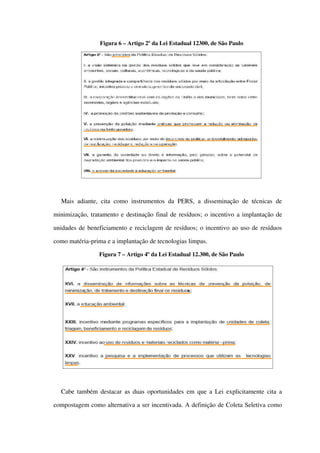 Figura 6 – Artigo 2º da Lei Estadual 12300, de São Paulo
Mais adiante, cita como instrumentos da PERS, a disseminação de técnicas  de 
minimização, tratamento e destinação final de resíduos; o incentivo a implantação de 
unidades de beneficiamento e reciclagem de resíduos; o incentivo ao uso de resíduos 
como matéria­prima e a implantação de tecnologias limpas.
Figura 7 – Artigo 4º da Lei Estadual 12.300, de São Paulo
Cabe também destacar as duas oportunidades em que a Lei explicitamente cita a 
compostagem como alternativa a ser incentivada. A definição de Coleta Seletiva como 
 