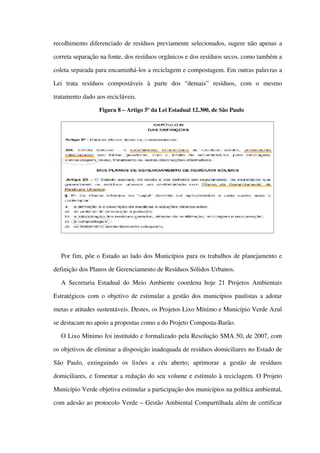 recolhimento diferenciado de resíduos previamente selecionados, sugere não apenas a 
correta separação na fonte, dos resíduos orgânicos e dos resíduos secos, como também a 
coleta separada para encaminhá­los a reciclagem e compostagem. Em outras palavras a 
Lei   trata   resíduos   compostáveis   à   parte   dos   “demais”   resíduos,   com   o   mesmo 
tratamento dado aos recicláveis.
Figura 8 – Artigo 5º da Lei Estadual 12.300, de São Paulo
Por fim, põe o Estado ao lado dos Municípios para os trabalhos de planejamento e 
definição dos Planos de Gerenciamento de Resíduos Sólidos Urbanos.
A Secretaria Estadual do Meio Ambiente coordena hoje 21 Projetos Ambientais 
Estratégicos com o objetivo de estimular a gestão dos municípios paulistas a adotar 
metas e atitudes sustentáveis. Destes, os Projetos Lixo Mínimo e Município Verde Azul 
se destacam no apoio a propostas como a do Projeto Composta­Barão.
O Lixo Mínimo foi instituído e formalizado pela Resolução SMA 50, de 2007, com 
os objetivos de eliminar a disposição inadequada de resíduos domiciliares no Estado de 
São   Paulo,   extinguindo   os   lixões   a   céu   aberto;   aprimorar   a   gestão   de   resíduos 
domiciliares, e fomentar a redução do seu volume e estímulo à reciclagem. O Projeto 
Município Verde objetiva estimular a participação dos municípios na política ambiental, 
com adesão ao protocolo Verde – Gestão Ambiental Compartilhada além de certificar 
 
