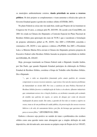 os   municípios   ambientalmente   corretos,  dando   prioridade   no   acesso   a   recursos 
públicos. Os dois projetos se complementam e visam aumentar a eficácia das ações do 
Governo Estadual quanto à gestão dos resíduos sólidos (CETESB, 2007).
No plano Federal as coisas não vão nada bem, sendo que Projetos de Lei tramitam no 
Congresso há 18 anos, a começar pelo PL 203/1991. De acordo com Costa(2008), em 
2001 foi criada na Câmara dos Deputados a Comissão Especial do Plano Nacional de 
Resíduos Sólidos para apreciação dos mais de 70 PL’s que o sucederam e formulação 
de proposta substitutiva global ao PL 203/91. Em 2005 o CONAMA consolida e 
sistematiza o PL 203/91 e seus apensos e elabora a PL/PNRS. Em 2007, o Presidente 
Lula e a Ministra Marina Silva enviam à Câmara dos Deputados primeira proposta do 
Executivo Federal sobre Resíduos Sólidos baseada na proposta consolidada no âmbito 
do CONAMA, PL 1991/07.
Hoje, prossegue tramitando na Câmara Federal onde o Deputado Arnaldo Jardim, 
por São Paulo, que quando Deputado Estadual participou da elaboração da Política 
Estadual de Resíduos Sólidos, coordena o Grupo de Trabalho sobre Resíduos Sólidos. 
Diz o Deputado:
“...   que   o   culto   ao   desperdício   fomentado   pelos   atuais   padrões   de   consumo 
compromete os nossos recursos naturais, o que torna o lixo um dos maiores problemas 
da humanidade no século XXI. Por isso, a ausência de uma Política Nacional de 
Resíduos Sólidos favorece a multiplicação de lixões a céu aberto, efluentes industriais 
que contaminam nossos rios e lençóis freáticos, as enchentes causadas pelo acúmulo 
de   entulho   nas   galerias   de   esgoto,   os   surtos   de   dengue   por   conta   do   descarte 
inadequado de pneus usado. Em suma, a questão do lixo não se resume a sujeira ou  
restos, trata­se de um problema de saúde pública, de preservação dos nossos recursos  
hídricos e do solo, de saneamento básico, por fim, da herança que queremos deixar 
para os nossos filhos.” (ZEVZIKOVAS, 2008)
Embora o discurso seja positivo no sentido de tratar a problemática dos resíduos 
sólidos como uma questão muito mais abrangente que a simples definição de onde 
depositá­los, não há nada nele, nem mesmo no próprio corpo do Projeto de Lei 1991/07, 
 