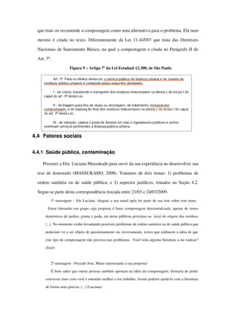 que trate ou recomende a compostagem como uma alternativa para o problema. Ela nem 
mesmo é citada no texto. Diferentemente da Lei 11.445/07 que trata das Diretrizes 
Nacionais de Saneamento Básico, na qual a compostagem e citada no Parágrafo II do 
Art. 7º:
Figura 9 – Artigo 7º da Lei Estadual 12.300, de São Paulo
4.4 Fatores sociais
4.4.1 Saúde pública, contaminação
Procurei a Dra. Luciana Massukado para ouvir da sua experiência ao desenvolver sua 
tese de doutorado (MASSUKADO, 2008). Tratamos de dois temas: 1) problemas de 
ordem sanitária ou de saúde pública; e 2) aspectos jurídicos, tratados na Seção  4.2. 
Segue­se parte desta correspondência trocada entre 21/03 e 24/03/2009.
1ª mensagem ­ Alo Luciana, cheguei a seu email após ler parte de sua tese sobre este tema. 
  Estou liderando um grupo cuja proposta é fazer compostagem descentralizada, apenas de restos 
domésticos de jardim, grama e poda, em áreas públicas próximas ao  local de origem dos resíduos 
(...)  No momento venho levantando possíveis problemas de ordem sanitária ou de saúde pública que 
poderiam vir a ser objeto de questionamento ou, inversamente, textos que embasem a idéia de que 
este tipo de compostagem não provoca tais problemas.  Você teria alguma literatura a me indicar? 
(José)
2ª mensagem ­ Prezado José, Muito interessante a sua proposta!
É bom saber que outras pessoas também apostam na idéia da compostagem. Gostaria de poder 
conversar mais com você e entender melhor o teu trabalho. Assim poderei ajudá­lo com a literatura 
de forma mais precisa. (...) (Luciana)
 
