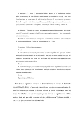 3ª mensagem ­ Oi Luciana, (... mais detalhes sobre o projeto ...)  Na literatura que consultei 
sobre riscos possíveis, só achei referência quanto a saúde do trabalhador, e refere­se a uma usina 
(americana) que faz compostagem de tudo, inclusive alimentos. No nosso caso em que estamos 
limitando a proposta a restos de jardim, minha preocupação é ter argumentos para refutar eventuais 
questionamentos com respeito a saúde pública, contaminação do local, vizinhança, vetores, etc.  
4ª mensagem ­ Um ponto que estamos nos planejando é para estarmos preparados para receber 
material "contaminado", qualquer coisa diferente de grama, galhos e plantas, e fazer sua separação 
antes de montar a leira. 
Voltando aos riscos, uma vez que isso seja feito, haveriam riscos relacionados com o método em 
si, que fossem impedimento a fazê­lo em locais residenciais? (...). (José)
5ª mensagem ­ Oi José, Vamos por partes...
1) (...)
2) Em se tratando de compostagem somente de restos de jardim creio que você não terá 
problemas de ordem sanitária ou de saúde pública, uma vez que esses materiais são ricos em 
carbono, o que irá levar mais tempo para se degradar. Por outro lado, você estará isento com 
problemas com relação a maus odores. 
3) (...)
4) A contaminação que possa ocorrer na compostagem de restos de jardim é no caso de você 
colocar plantas que estejam com alguma doença. Acho que isso poderia permanecer no composto 
final, mas não tenho certeza!! 
5) (...).
Espero ter ajudado! (Luciana)
Com base na experiência adquirida no desenvolvimento de sua tese de doutorado 
(MASSUKADO, 2008), a Autora não via problemas com insetos ou animais, além de 
sanitários uma vez que estamos focando em resíduos de jardim. Este suporte, ainda no 
início dos trabalhos, nos deu mais segurança com respeito ao aspecto saúde pública 
embora ainda seja necessária a consulta a órgãos oficiais como a Vigilância Sanitária e 
a CETESB, para delas obter um aval (Seção 6).
 