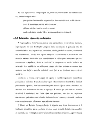 No caso específico da compostagem de jardim as possibilidades de contaminação 
são, entre outras possíveis:
 por agentes tóxicos usados no gramado e plantas (inseticidas, herbicidas, etc)
 fezes de animais carnívoros (cães, gatos, etc)
 pilhas e baterias (contêm metais pesados)
 papéis, plásticos, metais, vidros (contaminação por recicláveis)
4.4.2 Educação, educação e educação
A “segregação na fonte” dos resíduos é uma recomendação recorrente na literatura, 
cujo impacto, no caso do Projeto Composta­Barão diz respeito à qualidade final do 
composto obtido. Isso significa que idealmente, a fonte geradora do resíduo, cada um de 
nós moradores do Distrito, deve separar adequada e corretamente as parcelas dos seus 
resíduos.  Ocorre,   entretanto,   que   presentemente   as   mensagens   educativas   que  são 
transmitidas  à população, desde a escola até as campanhas na mídia, insistem na 
separação   dos   recicláveis   nas   diferentes   caixas   coloridas,   tratando   o   restante   dos 
resíduos (que inclui  a parcela  orgânica)  como lixo a ser destinado  para o aterro 
sanitário. 
Insistir que as pessoas se preocupem em separar os recicláveis por cores e quando da 
passagem do caminhão de coleta seletiva vejam o funcionário misturar todo o material 
previamente separado, pode ser frustrante para muitos e pode levar a iniciativa ao 
fracasso, pelo desinteresse em fazer a separação. É sabido que cada item do material 
reciclável   é   subdividido   em   vários   tipos   que   precisam,   isto   sim,   ser   separados 
corretamente, pois são comercializados individualmente e as cooperativas de catadores 
estão treinadas e aptas a fazer esta separação corretamente. 
O   Grupo   do   Projeto   Composta­Barão   já   discutiu   este   tema   internamente   e   é 
totalmente contrário a que a população prossiga sendo instruída desta forma que, além 
de incorreta, não contempla o reaproveitamento dos resíduos orgânicos. A proposta que 
 