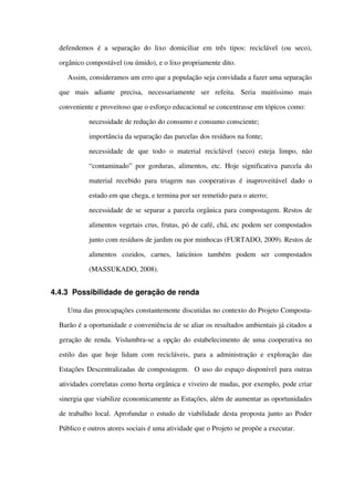 defendemos  é a separação  do lixo domiciliar  em três  tipos: reciclável  (ou seco), 
orgânico compostável (ou úmido), e o lixo propriamente dito.
Assim, consideramos um erro que a população seja convidada a fazer uma separação 
que   mais   adiante   precisa,   necessariamente   ser   refeita.   Seria   muitíssimo   mais 
conveniente e proveitoso que o esforço educacional se concentrasse em tópicos como:
 necessidade de redução do consumo e consumo consciente;
 importância da separação das parcelas dos resíduos na fonte;
 necessidade   de   que   todo   o   material   reciclável   (seco)   esteja   limpo,   não 
“contaminado” por gorduras, alimentos, etc. Hoje significativa parcela do 
material recebido para triagem nas cooperativas é inaproveitável dado o 
estado em que chega, e termina por ser remetido para o aterro;
 necessidade de se separar a parcela orgânica para compostagem. Restos de 
alimentos vegetais crus, frutas, pó de café, chá, etc podem ser compostados 
junto com resíduos de jardim ou por minhocas (FURTADO, 2009). Restos de 
alimentos   cozidos,   carnes,   laticínios   também   podem   ser   compostados 
(MASSUKADO, 2008).
4.4.3 Possibilidade de geração de renda
Uma das preocupações constantemente discutidas no contexto do Projeto Composta­
Barão é a oportunidade e conveniência de se aliar os resultados ambientais já citados a 
geração de renda. Vislumbra­se a opção do estabelecimento de uma cooperativa no 
estilo das que hoje lidam com recicláveis, para a administração e exploração das 
Estações Descentralizadas de compostagem.  O uso do espaço disponível para outras 
atividades correlatas como horta orgânica e viveiro de mudas, por exemplo, pode criar 
sinergia que viabilize economicamente as Estações, além de aumentar as oportunidades 
de trabalho local. Aprofundar o estudo de viabilidade desta proposta junto ao Poder 
Público e outros atores sociais é uma atividade que o Projeto se propõe a executar.
 