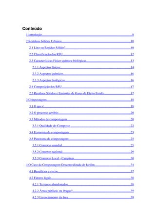 Conteúdo
1 Introdução                                                                                                                        ..................................................................................................................   8  
2 Resíduos Sólidos Urbanos                                                                                             .......................................................................................   10   
2.1 Lixo ou Resíduo Sólido?                                                                                         ...................................................................................   10   
2.2 Classificação dos RSU                                                                                            ......................................................................................   12   
2.3 Características Físico­química­biológicas                                                              ........................................................   13   
2.3.1 Aspectos físicos:                                                                                              ........................................................................................   14   
2.3.2 Aspectos químicos                                                                                           .....................................................................................   16   
2.3.3 Aspectos biológicos                                                                                         ...................................................................................   16   
2.4 Composição dos RSU                                                                                             .......................................................................................   17   
2.5 Resíduos Sólidos e Emissões de Gases de Efeito Estufa                                        ..................................   17   
3 Compostagem                                                                                                                ..........................................................................................................   18   
3.1 O que é                                                                                                                    ..............................................................................................................   18   
3.2 O processo aeróbio                                                                                                  ............................................................................................   20   
3.3 Métodos de compostagem                                                                                       .................................................................................   20   
3.3.1 Qualidade do Composto                                                                                   ............................................................................   22   
3.4 Economia da compostagem                                                                                    ..............................................................................   23   
3.5 Panorama da compostagem                                                                                    .............................................................................   25   
3.5.1 Contexto mundial                                                                                             .......................................................................................   25   
3.5.2 Contexto nacional                                                                                            ......................................................................................   29   
3.5.3 Contexto Local ­ Campinas                                                                             .......................................................................   30   
4 O Caso da Compostagem Descentralizada de Jardim                                                   .............................................   34   
4.1 Benefícios e riscos                                                                                                  ............................................................................................   37   
4.2 Fatores legais                                                                                                          ....................................................................................................   38   
4.2.1 Terrenos abandonados                                                                                     ...............................................................................   38   
4.2.2 Áreas públicas ou Praças?                                                                                ..........................................................................   39   
4.2.3 Licenciamento da área                                                                                     ...............................................................................   39   
 