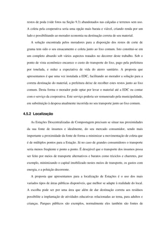 restos de poda (vide fotos na Seção 9.3) abandonados nas calçadas e terrenos sem uso. 
A coleta pela cooperativa seria uma opção mais barata e viável, criando renda por um 
lado e possibilitando ao morador economia na destinação correta de seu material.  
A solução encontrada pelos moradores para a disposição dos restos de corte de 
grama tem sido o seu ensacamento e coleta junto ao lixo comum. Isto constitui­se em 
um completo absurdo sob vários aspectos tratados no decorrer deste trabalho. Sob o 
ponto de vista econômico encarece o custo do transporte do lixo, pago pela prefeitura 
por   tonelada,   e   reduz   a   expectativa   de   vida   do   aterro   sanitário.   A   proposta   que 
apresentamos é que uma vez instalada a EDC, facilitando ao morador a solução para a 
correta destinação do material, a prefeitura deixe de recolher estes restos junto ao lixo 
comum. Desta forma o morador pode optar por levar o material até a EDC ou contar 
com o serviço da cooperativa. Este serviço poderia ser remunerado pela municipalidade, 
em substituição à despesa atualmente incorrida no seu transporte junto ao lixo comum.
4.5.2 Localização
As Estações Descentralizadas de Compostagem precisam se situar nas proximidades 
da   sua   fonte   de   insumos   e   idealmente,   do  seu   mercado   consumidor,   sendo  mais 
importante a proximidade da fonte de forma a minimizar a movimentação de coleta que 
é de múltiplos pontos para a Estação. Já no caso de grandes consumidores o transporte 
seria menos freqüente e ponto a ponto. É desejável que o transporte dos insumos possa 
ser feito por meios de transporte alternativos e baratos como triciclos e charretes, por 
exemplo, minimizando o capital imobilizado nestes meios de transporte, os gastos com 
energia, e a poluição decorrente.
A proposta que apresentamos para a localização de Estações é o uso dos mais 
variados tipos de áreas públicas disponíveis, que melhor se adapte à realidade do local. 
A escolha pode ser por uma área que além de dar destinação correta aos resíduos 
possibilite a implantação de atividades educativas relacionadas ao tema, para adultos e 
crianças. Parques públicos são exemplos, normalmente eles também são fontes de 
 
