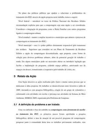 No   plano   das   políticas   públicas   que   ajudem   a   solucionar   a   problemática   do 
tratamento dos RSU através da opção proposta neste trabalho, temos a sugerir:
Nível  federal   – introduzir  no  texto  da  Política   Nacional  dos  Resíduos  Sólidos 
recomendação explícita para que a compostagem seja uma opção a ser considerada. 
Considerar a integração de programas como a Horta Familiar com outros programas 
ligados à compostagem urbana;
Nível estadual – manter e ampliar incentivos a municípios que adotem o processo de 
compostagem no tratamento dos RSU;
Nível municipal – este é o poder público diretamente responsável pelo tratamento 
dos resíduos.   Sugerimos que considere no seu Plano de Tratamento de Resíduos 
Sólidos   a   opção   da   compostagem   descentralizada,   aqui   proposta,   como   forma   de 
solução para diversos problemas urbanos, além da potencial geração de trabalho e 
renda. Em alguns municípios pode ser necessário alterar ou introduzir legilação que 
facilite   a   implantação   do   programa,   cedendo   espaço   público,   autorizando   uso   de 
espaços em desuso, remunerando a cooperativa pelo trabalho de coleta, etc;
5 Relato da Ação
Esta Seção descreve as ações realizadas pelo Autor e muitas outras pessoas que se 
dedicaram à idéia proposta. Os trabalhos se desenvolveram entre fevereiro e julho de 
2009, iniciando­se com pesquisa bibliográfica, criação de um grupo de voluntários e 
culminando com atividades em escolas e presença nas atividades da Semana do Meio 
Ambiente, SEMEIA 2009, organizada pela Prefeitura de Campinas.
5.1 A definição do problema a ser tratado
Uma vez definido o foco do trabalho na compostagem como ferramenta de auxílio 
no   tratamento   dos   RSU,   os   primeiros   passos   foram:   aprofundar   a   pesquisa 
bibliográfica; definir a área de atuação de um possível programa de compostagem; 
pesquisar junto à comunidade desta área os trabalhos previamente realizados, seus 
 