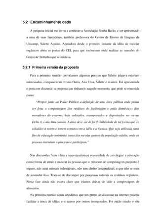 5.2 Encaminhamento dado
A pesquisa inicial me levou a conhecer a Associação Sonha Barão, e ser apresentado 
a uma de suas fundadoras, também professora do Centro de Ensino de Linguas da 
Unicamp, Salette Aquino. Apoiadora desde o primeiro instante da idéia de reciclar 
orgânicos abriu as portas do CEL para que tivéssemos onde realizar as reuniões do 
Grupo de Trabalho que se iniciava.
5.2.1 Primeira versão da proposta
Para a primeira reunião convidamos algumas pessoas que Salette julgava estariam 
interessadas, compareceram Bruno Dutra, Ana Elisa, Salette e o autor. Foi apresentada 
e posta em discussão a proposta que tínhamos naquele momento, que pode se resumida 
como:
“Propor junto ao Poder Público a definição de uma área pública onde possa  
ser feita a compostagem dos resíduos de jardinagem  e poda domésticas  dos 
moradores do entorno, hoje coletados, transportados e depositados no aterro 
Delta A, como lixo comum. A área deve ser de fácil visibilidade de tal forma que os  
cidadãos a notem e tomem contato com a idéia e a técnica. Que seja utilizada para 
fins de educação ambiental tanto das escolas quanto da população adulta, onde as 
pessoas entendam o processo e participem.”
Nas discussões ficou clara a importantíssima necessidade de privilegiar a educação 
como forma de atrair e mostrar às pessoas que o processo de compostagem proposto é 
seguro, não atrai animais indesejáveis, não tem cheiro desagradável, e que não se trata 
de acumular lixo. Trata­se de decompor por processos naturais os resíduos orgânicos. 
Nesta fase ainda não estava claro que iríamos  deixar de lado a compostagem de 
alimentos.
Na primeira reunião ainda decidimos que um grupo de discussão na internet poderia 
facilitar a troca de idéias e o acesso por outros interessados. Foi então criado o site 
 