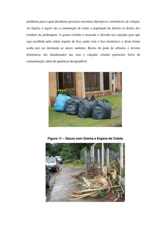 problema para o qual decidimos procurar encontrar alternativas sustentáveis de solução. 
As figuras a seguir são a constatação de como a população de distrito se desfaz dos 
resíduos da jardinagem. A grama cortada é ensacada e deixada nas calçadas para que 
seja recolhida pela coleta regular de lixo, junto com o lixo doméstico, e desta forma 
acaba por ser destinada ao aterro sanitário. Restos de poda de arbustos e árvores 
domésticas   são   abandonados   nas   ruas   e   calçadas   criando   potenciais   focos   de 
contaminação, além da aparência desagradável.
Figura 11 – Sacos com Grama a Espera de Coleta
 