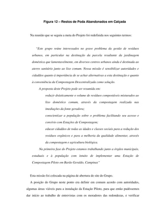 Figura 12 – Restos de Poda Abandonados em Calçada
Na reunião que se seguiu a meta do Projeto foi redefinida nos seguintes termos:
“Este grupo reúne interessados no grave problema da gestão de resíduos 
urbanos,   em   particular   na   destinação   da   parcela   resultante   da   jardinagem 
doméstica que lamentavelmente, em diversos centros urbanos ainda é destinada ao 
aterro sanitário junto ao lixo comum. Nossa missão é sensibilizar autoridades e  
cidadãos quanto à importância de se achar alternativas a esta destinação e quanto 
à conveniência da Compostagem Descentralizada como solução.
    A proposta deste Projeto pode ser resumida em:
 reduzir drásticamente o volume de resíduos compostáveis misturados ao 
lixo   doméstico   comum,   através   da   compostagem   realizada   nas 
imediações da fonte geradora;
 conscientizar a população sobre o problema facilitando seu acesso e 
convívio com Estações de Compostagem;
 educar cidadãos de todas as idades e classes sociais para a redução dos 
resíduos orgânicos e para a melhoria da qualidade alimentar, através 
da compostagem e agricultura biológica.
    Na primeira fase do Projeto estamos trabalhando junto a órgãos municipais, 
estaduais   e   à   população   com   intuito   de   implementar   uma   Estação   de 
Compostagem Piloto em Barão Geraldo, Campinas”
Esta missão foi colocada na página de abertura do site do Grupo.
A posição do Grupo neste ponto era definir em comum acordo com autoridades, 
algumas áreas viáveis para a instalação da Estação Piloto, para que então pudéssemos 
dar início ao trabalho de entrevistas com os moradores das redondezas, e verificar 
 