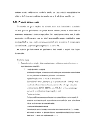 aspectos como: conhecimento prévio da técnica de compostagem; entendimento do 
objetivo do Projeto; aprovação ou não; avaliar o grau de adesão ou repulsão, etc.
5.2.3 Procura por parceiros
Na medida em que o objetivo do trabalho ficava mais consistente e claramente 
definido  para os  participantes  do grupo,  ficava  também  patente  a necessidade  de 
sairmos da nossa casca e buscarmos parceiros. Para isso preparamos uma série de slides 
mostrando o problema (com base nas fotos), as conseqüências para os cidadãos, para a 
municipalidade e para o meio ambiente, concluindo com a proposta da compostagem 
descentralizada. A apresentação completa está na Seção 9.1.
Os   tópicos   que  destacamos   na   apresentação   são  listados   a   seguir,   com   alguns 
comentários:
Problemas atuais
! Restos domiciliares de jardim são ensacados e acabam coletados junto com o lixo comum e 
destinados ao aterro sanitário
! Custos de coleta e transporte
A coleta separada pode ser feita por meios de transporte alternativos ou caminhões de 
pequeno porte além das distâncias percorridas serem menores
 Impactam negativamente na vida útil do aterro sanitário
O aterro sanitário Delta A, e Campinas, já se apresenta saturado e em função disso, a 
prefeitura da cidade vem sendo alvo de sucessivas multas pelo órgão estadual de 
controle ambiental, CETESB (COSMOa, b, c, 2008). É um contra senso prosseguir 
acumulando os resíduos de jardinagem e poda no local.
 Prejuízos ambientais
Resíduos orgânicos quando depositados em aterros sanitários entram em estado de 
putrefação provocando poluição ambiental pela contaminação das águas subterrâneas 
e do ar, sendo um risco permanente à saúde.
 Emissão de gases de efeito estufa
Diferentemente da compostagem cuja emissão é fundamentalmente de CO2, quando 
depositados em aterros, os resíduos orgânicos também emitem metano (CH4), gás de 
efeito estufa 21 vezes mais impactante que o CO2.
 