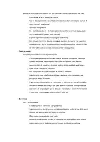  Restos de podas de árvores caseiras não são coletados e acabam abandonados nas ruas
 Possibilidade de atrair vetores de doenças
Não só dão aspecto de lixo acumulado como de fato acabam por induzir o acúmulo de 
outros detritos e água parada.
 Aparência desagradável
Só a real falta de opções e de fiscalização podem justificar o convívio da população 
com pilhas de galhos jogados pelas calçadas.
 Suposta responsabilidade do município pelo recolhimento
Uma situação no mínimo absurda, criada pelo abandono do material nas ruas pelos 
moradores, que a seguir, incomodados com sua própria negligência, cobram atitudes 
do poder público e o acusam de descaso quanto à limpeza pública. 
Nossa proposta
 Compostagem local de resíduos de jardim e poda
 A técnica é amplamente dominada e o material facilmente compostável; Não exige 
cuidados frequentes; Não exala mau cheiro; Não atrai animais: ratos, baratas, 
cachorros; Além de resultar em composto orgânico de alta qualidade para uso em 
praça, hortas e residências (Seção 3).
 Usar como ponto focal para atividades de educação ambiental
Aspecto que o grupo julga fundamental para a aceitação pelos moradores e sua 
participação efetiva no Projeto.
 Explorar possibilidades tais como: a construção de parcerias com outros Projetos com 
afinidade de forma a criar sinergia que ajude a viabilizá­los todos; a incorporação de 
cooperativa de compostagem que se dedique à manutenção e desenvolvimento deste 
Projeto; obter incentivos via crédito de carbono, MDL, etc.
 
Benefícios 
 para a municipalidade
 Evita transporte em caminhões a longa distância
Aspecto econômico que juntamente com a possibilidade de ampliar a vida útil do aterro 
sanitário, tem impacto direto nas contas do município.
 Menor custo, menos poluição, mais saúde
Permite o uso de carriolas, triciclos, ou caminhões não especializados, mais baratos, 
que circulam menores distâncias com real impacto na poluição atmosférica.
 