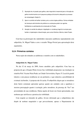 2. Aquisição de um picador para galhos, este maquinário é essencial para a trituração de 
galhos transformando­os em pequenos pedaços de tamanho adequado ao processo 
de compostagem (Seção 3).
3. Apoio no sentido de facilitar contatos junto a outros órgãos públicos. Outras entidades 
da hierarquia administrativa da prefeitura ou autarquias podem ser agentes 
facilitadores ou participantes da consecução do Projeto.
4. Atuação no sentido de adequar a legislação e o arcabouço legal do município para 
facilitar a implantação e disseminação, para outros Distritos e Bairros, deste Projeto.
Com base na priorização dos stakeholders marcamos audiências separadamente com 
subprefeito, Sr. Miguel Tadeu e com o vereador Thiago Ferrari para apresentação deste 
argumentos.
5.2.4 Primeiros contatos
Nesta seção são relatados as audiências e reuniões com os stakeholders.
Subprefeito Sr. Miguel Tadeu
No dia 12 de março de 2009, fomos atendidos pelo subprefeito. Com base na 
proposta de que a Estação Piloto tivesse boa visibilidade propusemos sua instalação na 
rotatória Prof. Vicenta Nieta Prado, na Cidade Universitária, Figura 15. Local de grande 
trânsito e com poucas residências no seu perímetro, o que reduziria a possibilidade de 
eventuais incômodos. A proposta não foi aceita. O subprefeito alegou que os moradores 
deste bairro costumam apresentar queixas quanto aos cuidados com a aparência e 
mostrou preocupação quanto à aceitação, pelos moradores, da presença de “lixo” nas 
proximidades de suas residências. Outras opções de locais nos foram apresentadas, mas 
nenhuma que satisfizesse a premissa da visibilidade. 
Com respeito ao triturador de galhos, foi­nos informado que a subprefeitura não 
dispõe   de   nenhum   maquinário   e   que   provavelmente,   apenas   o   Departamento   de 
 