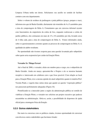 Limpeza  Urbana  tenha  um destes. Solicitamos  seu auxílio  no sentido  de facilitar 
contatos com este departamento.
Sobre o volume de resíduos da jardinagem e poda públicas (praças, parques e ruas), 
informou­nos que de Barão Geraldo, diariamente são remetidos de 4 a 5 caminhões para 
a área de compostagem do Delta A. Comentamos que em conversa informal recente 
com funcionários da empreiteira da coleta de lixo, enquanto realizavam a coleta de 
jardins públicos, eles estimaram em mais de 15 a 18 caminhões por dia, levando cerca 
de 4 t/dia cada, para a área de compostagem do Delta A.  Fomos informados ainda, 
sobre os questionamentos correntes quanto ao processo de compostagem no Delta A e à 
qualidade do adubo resultante. 
Na oportunidade não tivemos resposta para uma questão levantada pelo subprefeito 
sobre quem seria responsável por cuidar da Estação Piloto.
Vereador Sr. Thiago Ferrari
Até o final de 2008, o vereador, eleito em outubro para o cargo, era o subprefeito de 
Barão Geraldo. Ainda em março, apresentei­lhe o Projeto e ele se mostrou bastante 
receptivo e interessado em colaborar com o que fosse possível. Com relação ao local 
para a Estação Piloto, teve a mesma opinião do atual subprefeito quanto à rotatória Prof. 
Vicenta Prado, e sugeriu duas outras áreas que quanto ao quesito “exposição pública” 
nos pareceram perfeitamente adequadas (Figura 16). 
Prontificando­se a interceder junto a orgãos da administração pública no sentido de 
viabilizar a Estação Piloto, o vereador nos solicitou um projeto executivo que pudesse 
encaminhar na administração. Abria­se, assim, a possibilidade de dispormos de ajuda 
oficial para a montagem física da Estação.
5.2.5 Outros stakeholders
Em meio às conversas com os políticos citados, tivemos oportunidade de conversar 
com diversos outros stakeholders que havíamos listado:
 