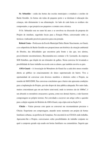 Sr. Sebastião  – cuida das hortas das escolas municipais e estaduais e creches de 
Barão Geraldo. As hortas são todas de pequeno porte e se destinam à educação das 
crianças, não diretamente à sua alimentação. Ao lado de cada horta os resíduos são 
compostados, o que propicia aos pequenos o contato com a técnica. 
O Sr. Sebastião esta no ramo há anos e se envolveu na discussão da proposta do 
Projeto de imediato, sugerindo locais para a Estação Piloto, conversando sobre as 
técnicas e indicando possíveis parceiros para esta jornada.
Robeni Costa – Professora da Escola Municipal Dulce Bento Nascimento, no Guará, 
a ex­subprefeita de Barão Geraldo nos proporcionou um histórico da situação ambiental 
do   Distrito,   das   dificuldades   que   encontrou   pela   frente   e   das   que,   nos   alertou, 
possivelmente encontraríamos. Recomendou­nos contatar o Sr. Leonardo, da empresa 
SOS Entulhos, que dispõe de um triturador de galhos. Nesta conversa foi levantada a 
possibilidade de fazer trabalho na escola com os alunos, que também envolva os pais.
AMA­Guará – A Associação de Moradores do Guará faz a cada dois meses reunião 
aberta   ao   público   no   estacionamento   do   único   supermercado   do   bairro.   Tive   a 
oportunidade de conversar com diversos membros e diretores sobre o Projeto, na 
reunião de 08/03/2009. Nas conversas concluímos que o bairro não apresenta condições 
para a implantação do Projeto, por não dispor de área pública adequada. Por outro lado, 
muitos concordaram que em um bairro semi­rural, onde os terrenos são de 1000m2
, é 
um absurdo os moradores ensacarem a grama, como nos demais bairros, e não fazerem 
compostagem no próprio terreno. Fui convidado a escrever um artigo sobre a questão 
para a edição seguinte do Boletim da AMA­Guará, cuja cópia está na Seção 9.4.
Chicão  – Várias pessoas com quem eu conversei me recomendaram procurar o 
Chicão. Experiente em compostagem, atuando neste momento em projeto de hortas 
familiares urbanas, na periferia de Campinas. Fui encontrá­lo no CEASA onde trabalha. 
Apresentei­lhe o Projeto, conversamos sobre possibilidades de trabalho conjunto no 
qual o composto gerado seja usado em hortas familiares ou comunitárias. Sugeriu que 
 