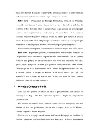 tratássemos também da questão do côco verde, também descartados no aterro sanitário 
onde ocupam um volume considerável e cuja decomposição é lenta. 
Fábio   Silva  –   Pesquisador   da   Embrapa   Informática,   professor   da   Unicamp, 
conhecedor das técnicas de compostagem e dos processos de medir a qualidade do 
composto, Fábio discorreu sobre as características físico­químicas da decomposição 
aeróbica e sobre os parâmetros a se medir para que possamos decidir sobre o uso mais 
adequado do composto gerado: hortas ou árvores ou jardins, por exemplo. É um dos 
autores do software Reciclon, útil para apoio a análise de viabilidade para implantação 
de Unidades de Reciclagem de Resíduos, incluindo compostagem de orgânicos.
Destas conversas uma porém, foi fundamental e apontou o Projeto para novos rumos:
Leila Pires – Engenheira agrônoma, com experiência profissional na Prefeitura da 
Caraguatatuba, ouviu com atenção e opinou bastante sobre o Projeto. Leila fez questão 
de insistir para que não nos deixássemos levar pelo excesso de entusiasmo pela idéia, 
que ela julgava boa porém via riscos, principalmente na dependência do poder público. 
Defendeu que em razão do tamanho do nosso Grupo e da disponibilidade de cada um, 
deveríamos   reduzir   o   escopo   do   Projeto,   talvez   redirecioná­lo,   para   que   esta 
dependência   não  acabasse  por torná­lo  um  fracasso  que,  mais   na frente,   pudesse 
inviabilizar outras iniciativas semelhantes. 
5.3 O Projeto Composta­Barão
Com  base nas   questões  discutidas   até  então  e  principalmente,   considerando  as 
ponderações   da   Eng.   Leila   Pires,   decidimos   repensar   o   Projeto   de   Compostagem 
Descentralizada. 
Esta decisão, por obra do acaso, coincidiu com o início da participação ativa nas 
reuniões de mais três participantes centrais para o Projeto: Maria Alzira Pimenta, 
Danielle Filippetto e Rubens Nogueira. 
Maria Alzira, é pedagoga, coordenadora do Curso de Pedagogia na Faculdade de 
Paulínia e professora na Universidade Federal de Uberlândia. Se juntou ao grupo por 
 