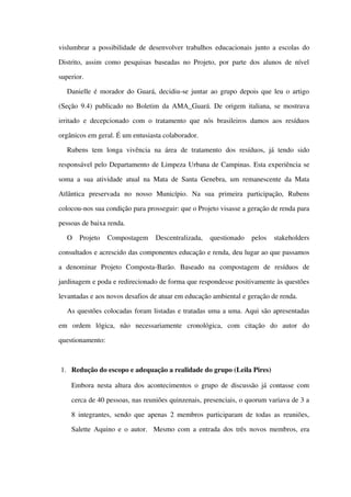 vislumbrar a possibilidade de desenvolver trabalhos educacionais junto a escolas do 
Distrito, assim como pesquisas baseadas no Projeto, por parte dos alunos de nível 
superior. 
Danielle é morador do Guará, decidiu­se juntar ao grupo depois que leu o artigo 
(Seção  9.4) publicado no Boletim da AMA_Guará. De origem italiana, se mostrava 
irritado e decepcionado com o tratamento que nós brasileiros  damos aos resíduos 
orgânicos em geral. É um entusiasta colaborador.
Rubens  tem  longa   vivência  na  área  de   tratamento   dos   resíduos,  já  tendo   sido 
responsável pelo Departamento de Limpeza Urbana de Campinas. Esta experiência se 
soma a sua atividade atual na Mata de Santa Genebra, um remanescente da Mata 
Atlântica   preservada   no   nosso   Município.   Na   sua   primeira   participação,   Rubens 
colocou­nos sua condição para prosseguir: que o Projeto visasse a geração de renda para 
pessoas de baixa renda. 
O   Projeto   Compostagem   Descentralizada,   questionado   pelos   stakeholders 
consultados e acrescido das componentes educação e renda, deu lugar ao que passamos 
a   denominar   Projeto   Composta­Barão.   Baseado   na   compostagem   de   resíduos   de 
jardinagem e poda e redirecionado de forma que respondesse positivamente às questões 
levantadas e aos novos desafios de atuar em educação ambiental e geração de renda.
As questões colocadas foram listadas e tratadas uma a uma. Aqui são apresentadas 
em   ordem   lógica,   não   necessariamente   cronológica,   com   citação   do   autor   do 
questionamento:
1. Redução do escopo e adequação a realidade do grupo (Leila Pires)
Embora nesta altura dos acontecimentos o grupo de discussão já contasse com 
cerca de 40 pessoas, nas reuniões quinzenais, presenciais, o quorum variava de 3 a 
8 integrantes, sendo que apenas 2 membros participaram de todas as reuniões, 
Salette Aquino e o autor.   Mesmo com a entrada dos três novos membros, era 
 