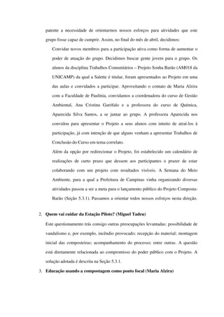 patente a necessidade de orientarmos nossos esforços para atividades que este 
grupo fosse capaz de cumprir. Assim, no final do mês de abril, decidimos:
 Convidar novos membros para a participação ativa como forma de aumentar o 
poder de atuação do grupo. Decidimos buscar gente jovem para o grupo. Os 
alunos da disciplina Trabalhos Comunitários – Projeto Sonha Barão (AM018 da 
UNICAMP) da qual a Salette é titular, foram apresentados ao Projeto em uma 
das aulas e convidados a participar. Aproveitando o contato de Maria Alzira 
com a Faculdade de Paulínia, convidamos a coordenadora do curso de Gestão 
Ambiental,   Ana   Cristina   Garófalo   e   a   professora   do   curso   de   Química, 
Aparecida Silva Santos, a se juntar ao grupo. A professora Aparecida nos 
convidou para apresentar o Projeto a seus alunos com intuito de atraí­los à 
participação, já com intenção de que alguns venham a apresentar Trabalhos de 
Conclusão do Curso em tema correlato.
 Além da opção por redirecionar o Projeto, foi estabelecido um calendário de 
realizações de curto prazo que dessem aos participantes o prazer de estar 
colaborando com um projeto com resultados visíveis. A Semana do Meio 
Ambiente, para a qual a Prefeitura de Campinas vinha organizando diversas 
atividades passou a ser a meta para o lançamento público do Projeto Composta­
Barão (Seção 5.3.1). Passamos a orientar todos nossos esforços nesta direção.
2. Quem vai cuidar da Estação Piloto? (Miguel Tadeu)
Este questionamento trás consigo outras preocupações levantadas: possibilidade de 
vandalismo e, por exemplo, incêndio provocado; recepção do material; montagem 
inicial das composteiras; acompanhamento do processo; entre outras. A questão 
está diretamente relacionada ao compromisso do poder público com o Projeto. A 
solução adotada é descrita na Seção 5.3.1.
3. Educação usando a compostagem como ponto focal (Maria Alzira)
 