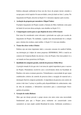 Embora educação ambiental já fosse um dos focos do projeto inicial, estender o 
escopo para o nível superior foi uma novidade, como já citado no item 1, acima. No 
lançamento do Projeto, descrito na Seção 5.3.1 iniciamos algumas ações na área. 
4. Aceitação da proposta por moradores (Miguel Tadeu)
O próprio lançamento do Projeto usando a Semana do Meio Ambiente como pano 
de fundo foi um teste desta aceitação, mais detalhes na Seção 5.3.1.
5. Compostagem caseira para os que dispõem de área (AMA­Guará)
Este tema foi considerado como relevante e priorizado nas ações por ocasião do 
lançamento do Projeto. Na realidade, o quanto mais descentralizada for a solução 
para o destino dos resíduos, tanto melhor. A Seção 5.3.1 trás mais detalhes.
6. Tratar dos côcos verdes (Chicão)
Embora seja um tema importante dado o crescente consumo da saudável bebida, 
sua destinação já é objeto de outras propostas (SENHORAS, 2003) e tratá­la no 
contexto do Composta­Barão iria desviar o foco do Projeto. Este item poderá vir a 
ser tratado em fases posteriores do Projeto.
7. Qualidade do composto gerado, controle do processo (Fábio Silva)
A posição tomada foi de que este é um tema de capital importância para o sucesso 
do Projeto. Pretendemos resolvê­lo com o envolvimento direto da Faculdade de 
Paulínia e de outros eventuais parceiros. Vislumbramos a necessidade de que sejam 
estabelecidos critérios de controle do processo deste a recepção do material até a 
destinação final do composto produzido. A importância da parceria com centros de 
ensino (vide item 3 acima) se justifica pela disponibilidade de conhecimento, mão 
de obra de estudantes, e laboratórios  necessários  para a caracterização físico­
química do produto. 
8. Geração de renda (Rubens)
Mais que um desejo pessoal, o grupo encara esta meta como uma necessidade 
fundamental   para   que   o   Projeto   possa   realmente   ser   caracterizado   como 
sustentável, no mais amplo sentido Bruntland do termo. Ambiental, econômica e 
 