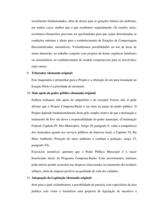 socialmente fundamentados, além de deixar para as gerações futuras um ambiente, 
em muitos casos, melhor que o que recebemos originalmente. Os estudos sócio­
econômico­financeiros precisam ser aprofundados para que sejam determinadas as 
condições mínimas e ideais para o estabelecimento de Estações de Compostagem 
Descentralizadas, sustentáveis. Vislumbramos possibilidades no uso de áreas de 
maior dimensão; no trabalho conjunto com projetos de hortas orgânicas familiares 
ou comunitárias; no estabelecimento de modelo cooperativista para os envolvidos; 
entre outros. 
9. Triturador (demanda original)
Este maquinário é primordial para o Projeto e a obtenção de um para instalação na 
Estação Piloto é a prioridade do momento.
10. Mais apoio do poder público (demanda original)
Embora tenhamos tido apoio do subprefeito e do vereador Ferrari, não se pode 
afirmar que o Projeto Composta­Barão é um item na pauta do poder público. O 
Projeto depende fundamentalmente deste pelo simples motivo de que a destinação e 
tratamento do lixo são dever e responsabilidade do poder municipal. (Constituição 
Federal: Capítulo IV, Dos Municípios, Artigo 30, parágrafo V, sobre a competência 
dos municípios quanto aos serviços públicos de interesse local; e Capítulo VI, Do 
Meio Ambiente, Proteção do meio ambiente e combate a poluição, artigo 23, 
parágrafo VI).
Exercícios   numéricos   apontam   que   o   Poder   Público   Municipal   é   o   maior 
beneficiado direto do Programa Composta­Barão. Com investimentos mínimos 
pode auferir grande economia nas despesas relacionadas ao tratamento dos resíduos 
urbanos, além de impacto positivo na qualidade de vida dos cidadãos.
11. Adequação da Legislação (demanda original)
Item para o qual vislumbramos a possibilidade de parceria com especialista da área 
jurídica   com   vistas   a   formalizar   uma   proposta   de   legislação   de   incentivo   a 
 