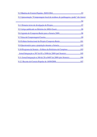 9.2 Matéria do Correio Popular, 20/03/1964                                                                ..........................................................   93   
9.3 Apresentação “Compostagem local de resíduos de jardinagem e poda” (do Autor)
                                                                                                                                        .....................................................................................................................................   94   
9.4  Primeiro texto de divulgação do Projeto                                                                ..........................................................   97   
9.5 Artigo publicado no Boletim da AMA­Guará                                                        ..................................................   98   
9.6 Agenda do Composta­Barão para a Semeia 2009                                                  ............................................   98   
9.7 Guia de Compostagem Caseira                                                                               .........................................................................   99   
9.8 Folheto Institucional do Projeto Composta­Barão                                                ..........................................   101   
9.9 Questionário para a população durante a Semeia                                                 ...........................................   102   
9.10 Programa da Semeia – Folheto da Prefeitura de Campinas                                ..........................   103   
  Jornal Integração n.367 de 05 a 19/06 de 2009 (pré Semeia)                                   .............................   105   
9.11 Jornal Integração n.368 de 20 a 04/07 de 2009 (pós Semeia)                            ......................   106   
9.12  Recorte do Correio Popular de 18/09/2008                                                       .................................................   107   
 