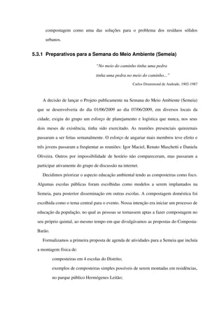 compostagem   como   uma   das   soluções   para   o   problema   dos   resíduos   sólidos 
urbanos.
5.3.1 Preparativos para a Semana do Meio Ambiente (Semeia)
“No meio do caminho tinha uma pedra 
tinha uma pedra no meio do caminho...”
Carlos Drummond de Andrade, 1902­1987
A decisão de lançar o Projeto publicamente na Semana do Meio Ambiente (Semeia) 
que se desenvolveria do dia 01/06/2009 ao dia 07/06/2009, em diversos locais da 
cidade, exigiu do grupo um esforço de planejamento e logística que nunca, nos seus 
dois meses de existência, tinha sido exercitado. As reuniões presenciais quinzenais 
passaram a ser feitas semanalmente. O esforço de angariar mais membros teve efeito e 
três jovens passaram a freqüentar as reuniões: Igor Maciel, Renato Maschetti e Daniela 
Oliveira. Outros por impossibilidade de horário não compareceram, mas passaram a 
participar ativamente do grupo de discussão na internet.
Decidimos priorizar o aspecto educação ambiental tendo as composteiras como foco. 
Algumas escolas públicas foram escolhidas como modelos a serem implantados na 
Semeia, para posterior disseminação em outras escolas. A compostagem doméstica foi 
escolhida como o tema central para o evento. Nossa intenção era iniciar um processo de 
educação da população, no qual as pessoas se tornassem aptas a fazer compostagem no 
seu próprio quintal, ao mesmo tempo em que divulgávamos as propostas do Composta­
Barão.
Formalizamos a primeira proposta de agenda de atividades para a Semeia que incluía 
a montagem física de:
 composteiras em 4 escolas do Distrito; 
 exemplos de composteiras simples possíveis de serem montadas em residências, 
no parque público Hermógenes Leitão;
 