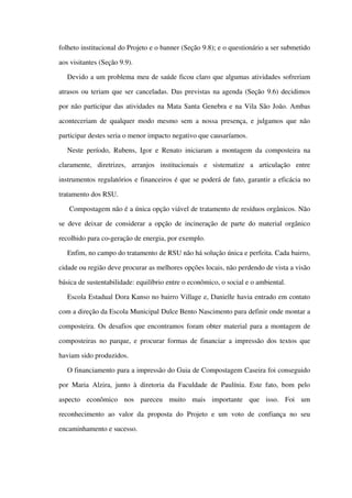 folheto institucional do Projeto e o banner (Seção 9.8); e o questionário a ser submetido 
aos visitantes (Seção 9.9).
Devido a um problema meu de saúde ficou claro que algumas atividades sofreriam 
atrasos ou teriam que ser canceladas. Das previstas na agenda (Seção 9.6) decidimos 
por não participar das atividades na Mata Santa Genebra e na Vila São João. Ambas 
aconteceriam de qualquer modo mesmo sem a nossa presença, e julgamos que não 
participar destes seria o menor impacto negativo que causaríamos.
Neste período, Rubens, Igor e Renato iniciaram a montagem da composteira na 
claramente,   diretrizes,   arranjos   institucionais   e   sistematize   a   articulação   entre 
instrumentos regulatórios e financeiros é que se poderá de fato, garantir a eficácia no 
tratamento dos RSU.
 Compostagem não é a única opção viável de tratamento de resíduos orgânicos. Não 
se deve deixar de considerar a opção de incineração de parte do material orgânico 
recolhido para co­geração de energia, por exemplo. 
Enfim, no campo do tratamento de RSU não há solução única e perfeita. Cada bairro, 
cidade ou região deve procurar as melhores opções locais, não perdendo de vista a visão 
básica de sustentabilidade: equilíbrio entre o econômico, o social e o ambiental. 
Escola Estadual Dora Kanso no bairro Village e, Danielle havia entrado em contato 
com a direção da Escola Municipal Dulce Bento Nascimento para definir onde montar a 
composteira. Os desafios que encontramos foram obter material para a montagem de 
composteiras no parque, e procurar formas de financiar a impressão dos textos que 
haviam sido produzidos.
O financiamento para a impressão do Guia de Compostagem Caseira foi conseguido 
por Maria Alzira, junto à diretoria da Faculdade de Paulínia. Este fato, bom pelo 
aspecto   econômico   nos   pareceu   muito   mais   importante   que   isso.   Foi   um 
reconhecimento  ao valor da proposta do Projeto  e um voto de confiança  no seu 
encaminhamento e sucesso. 
 
