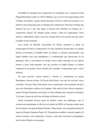 O trabalho de montagem das composteiras foi combinado com o responsável pelo 
Parque Hermógenes Leitão, Sr. Wilson Milagres, que ao ouvir nossa apresentação sobre 
o Projeto, de imediato o apoiou entusiasticamente. Colocou o efetivo de auxiliares e a si 
próprio à nossa disposição para a montagem das composteiras. Procurou no Parque por 
material sem uso e dois dias depois já haviam sido montadas as estruturas  de 3 
composteiras  (Figura 19), faltando apenas montar a pilha de compostagem. Neste 
ínterim a subprefeitura cedeu e levou até o Parque blocos de concreto para que outros 
exemplos fossem montados. 
Com   auxílio   de   Danielle,   funcionários   do   Parque   montaram   as   pilhas   de 
compostagem de todas as composteiras. Foi uma experiência incentivadora ver aqueles 
homens acostumados ao trabalho diário no Parque se sentirem entusiasmados com 
aquele trabalho extra, que propúnhamos. A realimentação que esperávamos ter da 
população sobre a conveniência do Projeto estava sendo externada ali, por aqueles 
homens a quem nada perguntei, mas que assistem no próprio Parque os resíduos 
compostáveis ali gerados serem retirados por caminhão e transportados para o aterro 
sanitário.
No   prazo   previsto,   semana   anterior   a   Semeia,   as   composteiras   no   parque 
Hermógenes estavam prontas. Na Escola Dora Kanso, uma das três previstas estava 
concluída. A Escola Dulce Nascimento, esteve praticamente toda paralisada devido à 
greve dos funcionários públicos de Campinas. Nela nada foi feito. Restava preparar o 
stand na Estação Guanabara cujo espaço só estaria liberado para ocupação no domingo, 
31 de maio, véspera do início das atividades da Semeia no local. 
Tendo   conseguido   diversas   peças   de   madeira   usadas   em   embalagens,   que   se 
encontravam abandonadas na obra do novo prédio do IFCH, na Unicamp, montei neste 
fim de semana com ajuda de Rafael Pimenta e Sônia Fardin, uma composteira dentro do 
espaço da Estaçao Ganabara (Figura 19). Transportamos também o material orgânico. O 
stand se resumia a esta composteira, o banner, e uma mesa. Estavámos acompanhados 
de três outros Projetos em exposição.
 