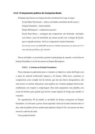 5.3.2 O lançamento público do Composta­Barão
O balanço que fizemos na véspera do início da Semeia foi o que se segue:
 Escola Dulce Nascimento – todas as atividades canceladas devido à greve;
 Estação Guanabara – stand montado;
 Parque Hermógenes – composteiras prontas;
 Escola Dora Kanso – montagem das composteiras não finalizada. Atividades 
com alunos e pais foi transferida, de comum acordo com a direção da Escola, 
para o segundo semestre. Até lá as composteiras estarão finalizadas;
(isto de fato ocorreu, dia 28/08/2009 iniciaram­se trabalhos educacionais com alunos da 5ª e 6ª 
séries liderados por Rubens, Igor e Renato).
Nossas atividades se resumiriam, portanto à participação de segunda a sexta­feira na 
Estação Guanabara e no fim de semana no Parque Hermógenes. 
5.3.2.1 A semana na Estação Guanabara
Nossa intenção era apresentar para os visitantes os objetivos e metas do Projeto com 
o apoio do material institucional impresso e do banner. Além disso, usaríamos as 
composteiras como exemplo real do método, que não tem cheiros desagradáveis, não 
atrai insetos ou animais indesejáveis, para quebrar nos visitantes qualquer barreira pré­
estabelecida com respeito à compostagem. Para tanto preparamos uma planilha com 
escala de horários para garantir que haveria sempre alguém do Grupo para atender os 
visitantes. 
Na segunda­feira, 9h da manhã, as atividades da Semeia começaram na Estação 
Guanabara. Lá estávamos a postos. Eram esperadas visitas de escolares durante todos os 
dias, além de público diverso atraído pelas palestras (Seção 9.10) e até mesmo um show 
musical a cada fim de tarde.  
Uma grande desilusão. 
 