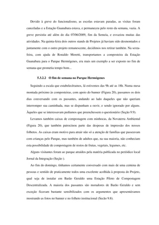 Devido à greve do funcionalismo, as escolas estavam paradas, as visitas foram 
canceladas e a Estação Guanabara estava, e permaneceu pelo resto da semana, vazia. A 
greve persistiu até além do dia 07/06/2009, fim da Semeia, e esvaziou muitas das 
atividades. Na quinta­feira dois outros stands de Projetos já haviam sido desmontados e 
juntamente com o outro projeto remanescente, decidimos nos retirar também. Na sexta­
feira,   com   ajuda   de   Ronaldo   Moretti,   transportamos   a   composteira   da   Estação 
Guanabara para o Parque Hermógenes, era mais um exemplo a ser exposto no fim de 
semana que prometia tempo bom...
5.3.2.2 O fim de semana no Parque Hermógenes
Seguindo a escala que estabelecêramos, lá estivemos das 9h até as 18h. Numa mesa 
montada próximo às composteiras, com apoio do banner (Figura 20), passamos os dois 
dias   conversando   com   os   passantes,   andando   ao   lado   daqueles   que   não   queriam 
interromper sua caminhada, mas se dispunham a ouvir, e sendo ignorado por alguns. 
Àqueles que se interessavam pedíamos que preenchessem o questionário (Seção 9.9).  
Levamos também caixas de compostagem com minhocas, da Novaterra Ambiental 
(Figura 20), que também  patrocinou  parte  das  despesas de impressão dos nossos 
folhetos. As caixas eram motivo para atrair não só a atenção de famílias que passeavam 
com crianças pelo Parque, mas também de adultos que, na sua maioria, não conheciam 
esta possibilidade de compostagem de restos de frutas, vegetais, legumes, etc.
Alguns visitantes foram ao parque atraídos pela matéria publicada no periódico local 
Jornal da Integração (Seção ).
Ao fim do domingo, tínhamos certamente conversado com mais de uma centena de 
pessoas e sentido de praticamente todos uma excelente acolhida à proposta do Projeto, 
qual   seja   de   instalar   em   Barão   Geraldo   uma   Estação   Piloto   de   Compostagem 
Descentralizada. A maioria dos passantes são moradores de Barão Geraldo e sem 
exceção   ficavam   bastante   sensibilizados   com   os   argumentos   que   apresentávamos 
mostrando as fotos no banner e no folheto institucional (Secão 9.8).
 