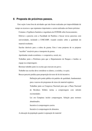 6 Proposta de próximos passos.
Este seção é uma lista de atividades que não foram realizadas por impossibilidade de 
tempo ou recursos e que reputamos importantes a serem realizadas em futuro próximo:
 Contatar a Vigilância Sanitária e engenharia da CETESB sobre licenceamento;
 Efetivar a parceria com a Faculdade de Paulínia e buscar novas parcerias com 
universidades,   incluindo   a   UNICAMP,   visando   estudos   sobre   a   qualidade   do 
material resultante;
 Sacolas duráveis para a coleta da grama. Esta é uma proposta de se preparar 
“sacolões” reusáveis para o transporte da grama;
 Aprofundar estudo econômico ­> cooperativa, social, etc;
 Trabalhar junto a Prefeitura para que o Departamento de Parques e Jardins se 
engaje na compostagem;
 Retomar trabalho junto às escolas que estavam em greve;
 Trabalho nas escolas deve considerar os alunos, a cozinha, e os pais;
 Buscar parceria jurídica para proposição de texto de lei de incentivo;
 Definição pelo poder público de padrões de qualidade, fundamentais 
para o sucesso de programas de reuso de material orgânico.
 Trabalhar junto ao Congresso Nacional para que o Plano Nacional 
de   Resíduos   Sólidos   inclua   a   compostagem   com   método 
recomendado;
 Lei   em   Campinas   incluir   compostagem.   Solução   para   terrenos 
abandonados.
 Incentivo à compostagem caseira
 Incentivo à compostagem de alimentos
 A educação da população quanto à separação do material 
 