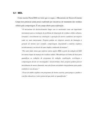 6.1 MDL
Como mostra Parra(2004) no texto que se segue, o Mecanismo de Desenvolvimento 
Limpo tem potencial ainda pouco explorado por iniciativas de tratamento dos resíduos 
sólidos pela compostagem. É um campo aberto para exploração.
“O mecanismo de desenvolvimento limpo vem se mostrando como um importante  
instrumento para a resolução do problema de disposição de resíduos sólidos urbanos, 
tornando o investimento na construção e operação de aterros sanitários um negócio 
cada vez mais interessante. Projetos podem ser elegíveis através da limitação à  
geração de metano (por exemplo, compostagem, degradando a matéria orgânica 
aerobicamente), ou através de uma simples combustão do metano”.
“Por outro lado, temos que explorar outras opções MDL a partir da redução de GEE 
em outras etapas do manejo dos resíduos sólidos. Metodologias de linhas de base para 
quantificar   as   reduções   de   programas   de   redução,   reutilização,   reciclagem   e 
compostagem devem ser investigadas e desenvolvidas. Estes projetos podem parecer 
inicialmente de menor dimensão, mas não foram articulados integralmente para poder 
estabelecer seu alcance.”
“O uso do adubo orgânico em programas de hortas caseiras, para praças e jardins e 
com fins educativos é outro potencial que pode ser quantificado.”
 